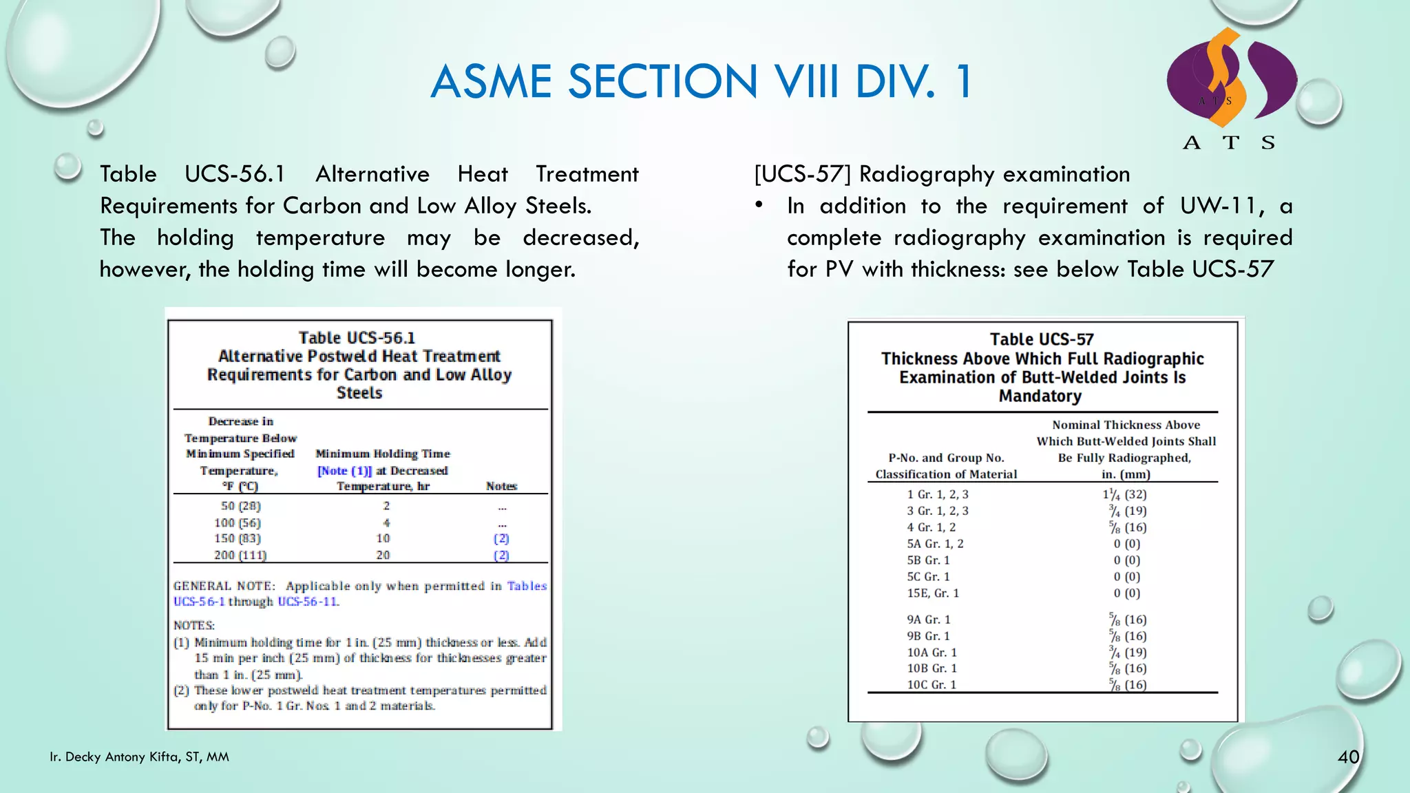 ASME SECTION VIII DIV. 1
40
Ir. Decky Antony Kifta, ST, MM
Table UCS-56.1 Alternative Heat Treatment
Requirements for Carbon and Low Alloy Steels.
The holding temperature may be decreased,
however, the holding time will become longer.
[UCS-57] Radiography examination
• In addition to the requirement of UW-11, a
complete radiography examination is required
for PV with thickness: see below Table UCS-57
 
