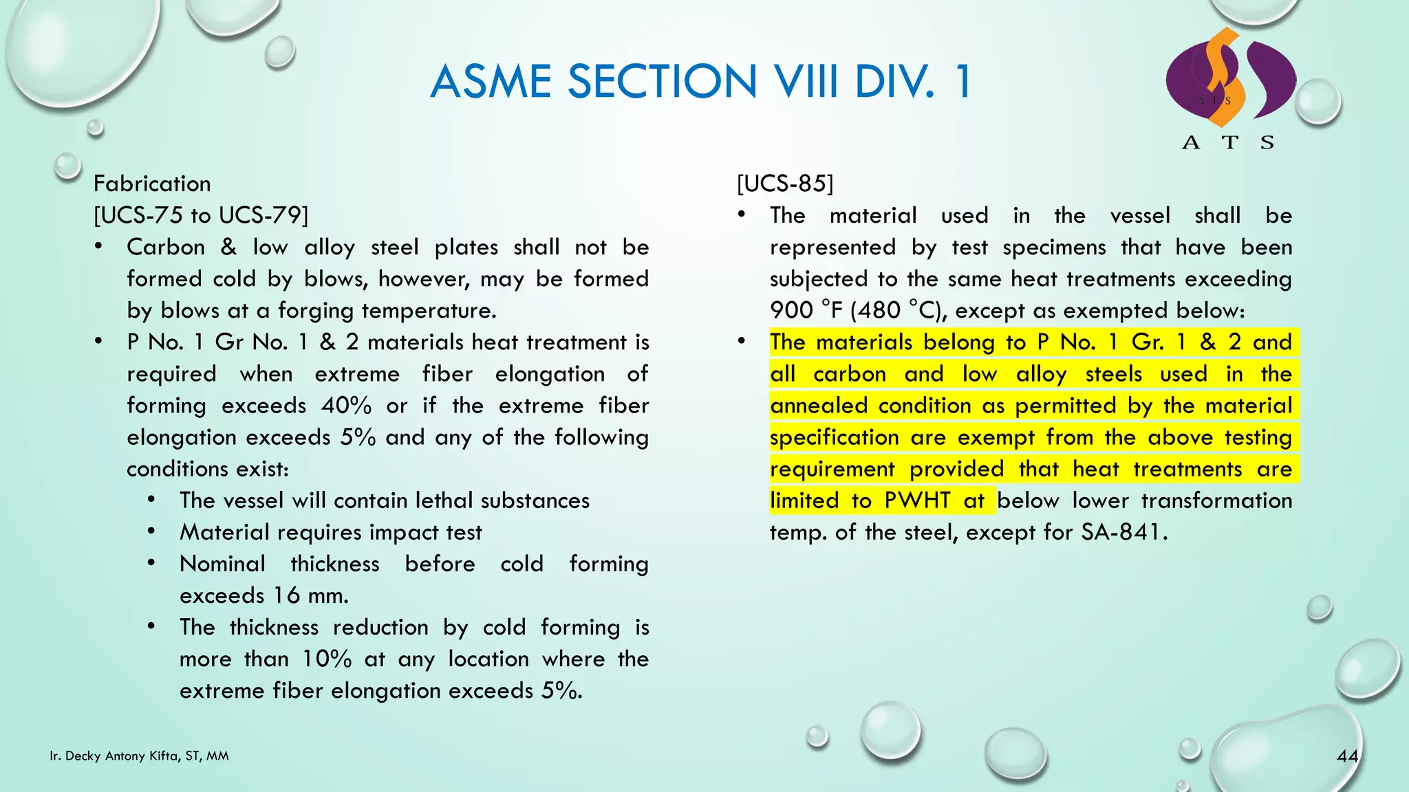 ASME SECTION VIII DIV. 1
44
Ir. Decky Antony Kifta, ST, MM
Fabrication
[UCS-75 to UCS-79]
• Carbon & low alloy steel plates shall not be
formed cold by blows, however, may be formed
by blows at a forging temperature.
• P No. 1 Gr No. 1 & 2 materials heat treatment is
required when extreme fiber elongation of
forming exceeds 40% or if the extreme fiber
elongation exceeds 5% and any of the following
conditions exist:
• The vessel will contain lethal substances
• Material requires impact test
• Nominal thickness before cold forming
exceeds 16 mm.
• The thickness reduction by cold forming is
more than 10% at any location where the
extreme fiber elongation exceeds 5%.
[UCS-85]
• The material used in the vessel shall be
represented by test specimens that have been
subjected to the same heat treatments exceeding
900 °F (480 °C), except as exempted below:
• The materials belong to P No. 1 Gr. 1 & 2 and
all carbon and low alloy steels used in the
annealed condition as permitted by the material
specification are exempt from the above testing
requirement provided that heat treatments are
limited to PWHT at below lower transformation
temp. of the steel, except for SA-841.
 