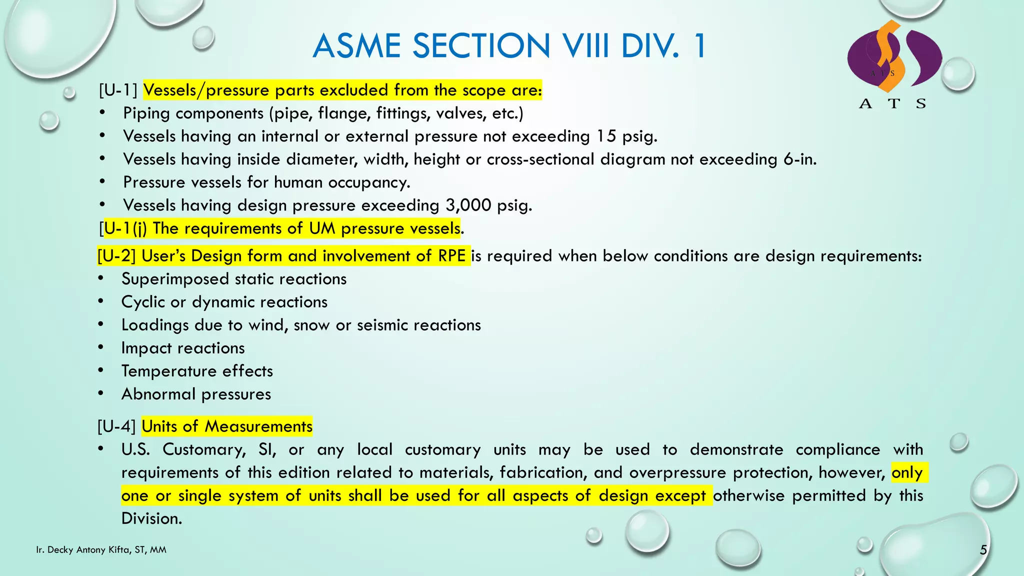 [U-1] Vessels/pressure parts excluded from the scope are:
• Piping components (pipe, flange, fittings, valves, etc.)
• Vessels having an internal or external pressure not exceeding 15 psig.
• Vessels having inside diameter, width, height or cross-sectional diagram not exceeding 6-in.
• Pressure vessels for human occupancy.
• Vessels having design pressure exceeding 3,000 psig.
[U-1(j) The requirements of UM pressure vessels.
ASME SECTION VIII DIV. 1
[U-2] User’s Design form and involvement of RPE is required when below conditions are design requirements:
• Superimposed static reactions
• Cyclic or dynamic reactions
• Loadings due to wind, snow or seismic reactions
• Impact reactions
• Temperature effects
• Abnormal pressures
[U-4] Units of Measurements
• U.S. Customary, SI, or any local customary units may be used to demonstrate compliance with
requirements of this edition related to materials, fabrication, and overpressure protection, however, only
one or single system of units shall be used for all aspects of design except otherwise permitted by this
Division.
5
Ir. Decky Antony Kifta, ST, MM
 
