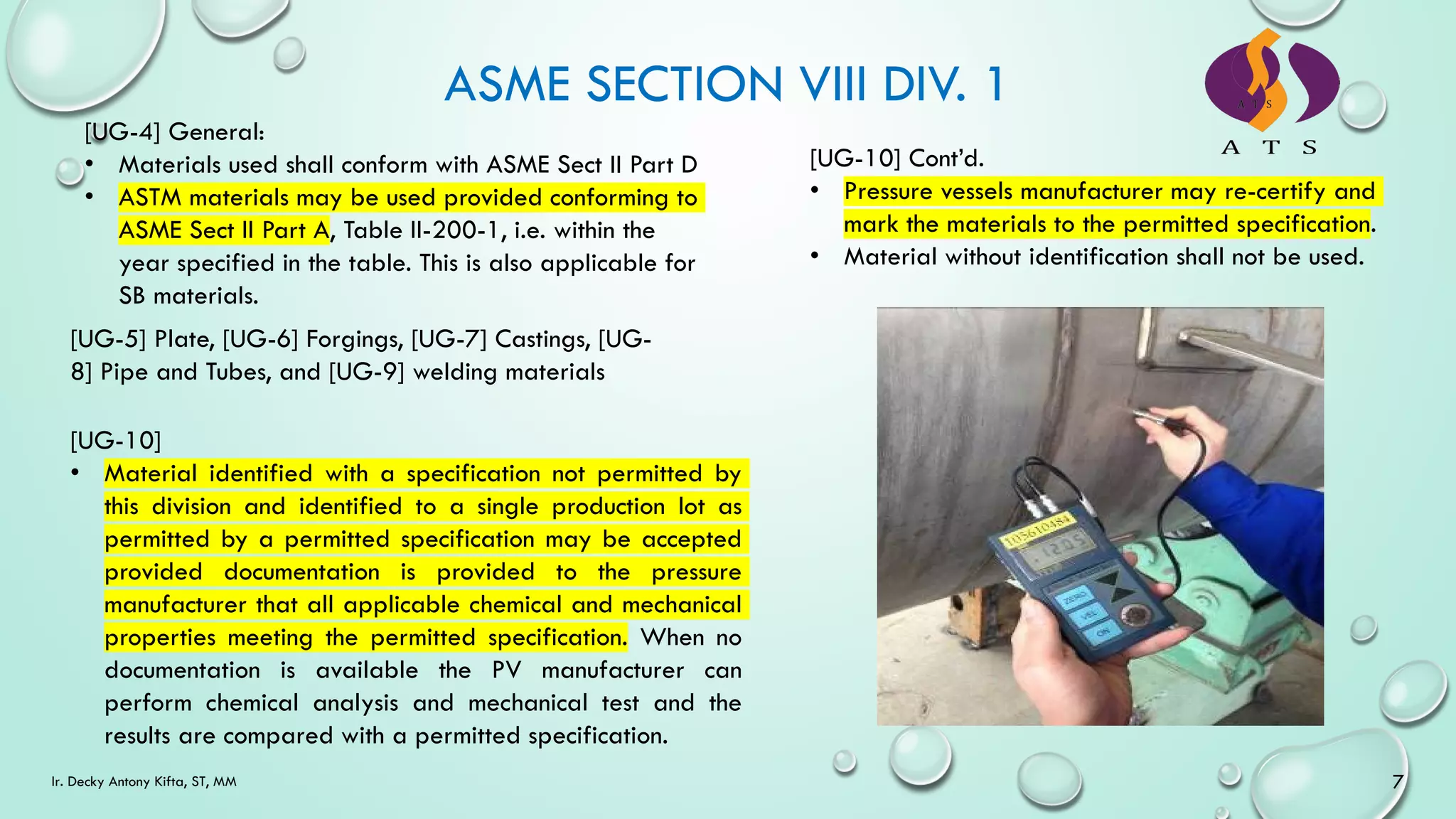 ASME SECTION VIII DIV. 1
[UG-4] General:
• Materials used shall conform with ASME Sect II Part D
• ASTM materials may be used provided conforming to
ASME Sect II Part A, Table II-200-1, i.e. within the
year specified in the table. This is also applicable for
SB materials.
[UG-10]
• Material identified with a specification not permitted by
this division and identified to a single production lot as
permitted by a permitted specification may be accepted
provided documentation is provided to the pressure
manufacturer that all applicable chemical and mechanical
properties meeting the permitted specification. When no
documentation is available the PV manufacturer can
perform chemical analysis and mechanical test and the
results are compared with a permitted specification.
[UG-5] Plate, [UG-6] Forgings, [UG-7] Castings, [UG-
8] Pipe and Tubes, and [UG-9] welding materials
7
Ir. Decky Antony Kifta, ST, MM
[UG-10] Cont’d.
• Pressure vessels manufacturer may re-certify and
mark the materials to the permitted specification.
• Material without identification shall not be used.
 