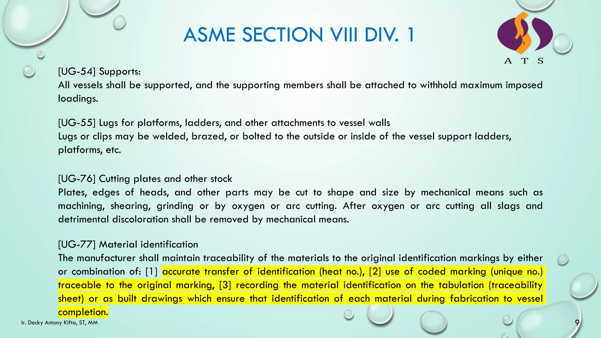 ASME SECTION VIII DIV. 1
[UG-54] Supports:
All vessels shall be supported, and the supporting members shall be attached to withhold maximum imposed
loadings.
[UG-55] Lugs for platforms, ladders, and other attachments to vessel walls
Lugs or clips may be welded, brazed, or bolted to the outside or inside of the vessel support ladders,
platforms, etc.
[UG-76] Cutting plates and other stock
Plates, edges of heads, and other parts may be cut to shape and size by mechanical means such as
machining, shearing, grinding or by oxygen or arc cutting. After oxygen or arc cutting all slags and
detrimental discoloration shall be removed by mechanical means.
[UG-77] Material identification
The manufacturer shall maintain traceability of the materials to the original identification markings by either
or combination of: [1] accurate transfer of identification (heat no.), [2] use of coded marking (unique no.)
traceable to the original marking, [3] recording the material identification on the tabulation (traceability
sheet) or as built drawings which ensure that identification of each material during fabrication to vessel
completion.
9
Ir. Decky Antony Kifta, ST, MM
 