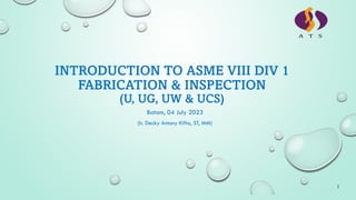 INTRODUCTION TO ASME VIII DIV 1
FABRICATION & INSPECTION
(U, UG, UW & UCS)
Batam, 04 July 2023
1
(Ir. Decky Antony Kifta, ST, MM)
 