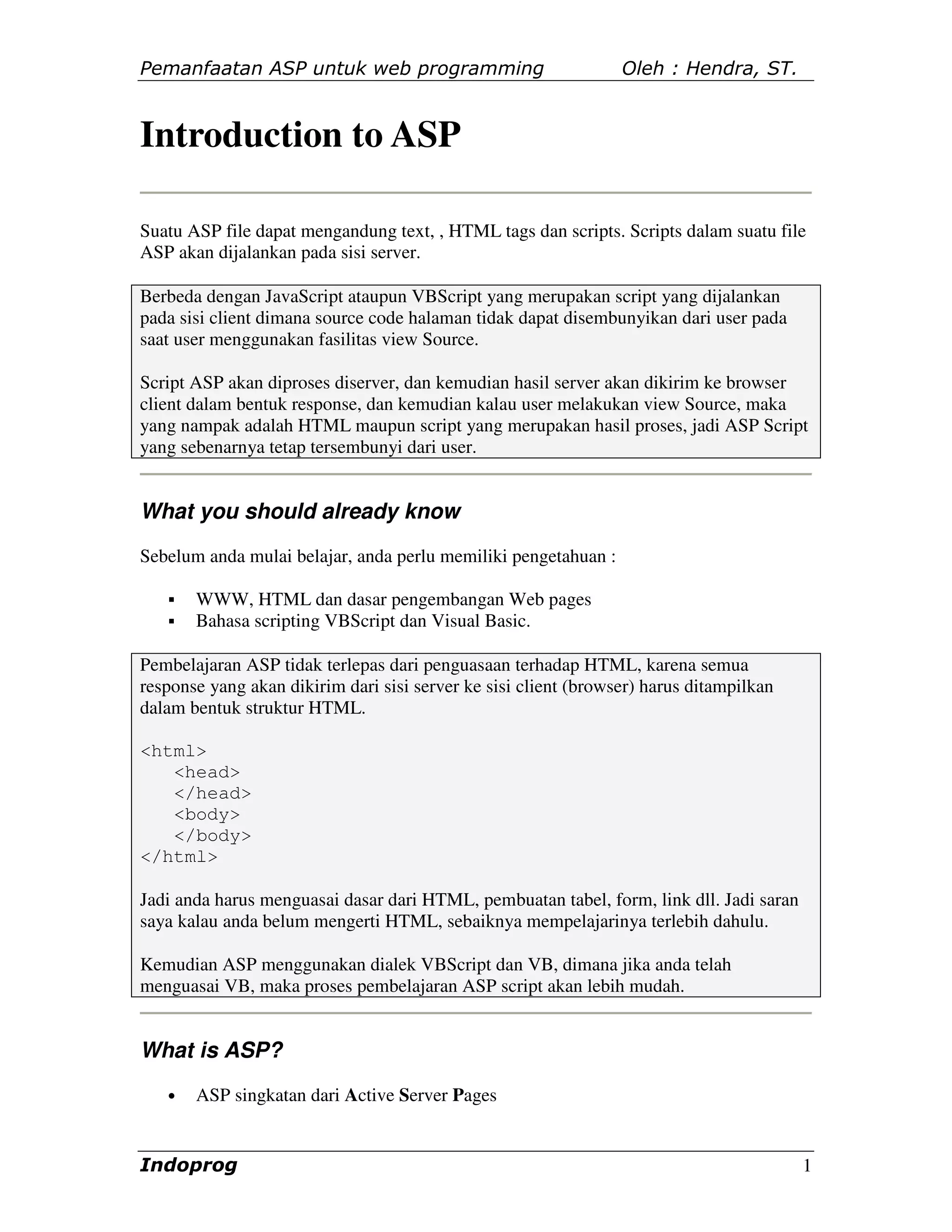 Pemanfaatan ASP untuk web programming                            Oleh : Hendra, ST.


Introduction to ASP

Suatu ASP file dapat mengandung text, , HTML tags dan scripts. Scripts dalam suatu file
ASP akan dijalankan pada sisi server.

Berbeda dengan JavaScript ataupun VBScript yang merupakan script yang dijalankan
pada sisi client dimana source code halaman tidak dapat disembunyikan dari user pada
saat user menggunakan fasilitas view Source.

Script ASP akan diproses diserver, dan kemudian hasil server akan dikirim ke browser
client dalam bentuk response, dan kemudian kalau user melakukan view Source, maka
yang nampak adalah HTML maupun script yang merupakan hasil proses, jadi ASP Script
yang sebenarnya tetap tersembunyi dari user.


What you should already know
Sebelum anda mulai belajar, anda perlu memiliki pengetahuan :

       WWW, HTML dan dasar pengembangan Web pages
       Bahasa scripting VBScript dan Visual Basic.

Pembelajaran ASP tidak terlepas dari penguasaan terhadap HTML, karena semua
response yang akan dikirim dari sisi server ke sisi client (browser) harus ditampilkan
dalam bentuk struktur HTML.

<html>
   <head>
   </head>
   <body>
   </body>
</html>

Jadi anda harus menguasai dasar dari HTML, pembuatan tabel, form, link dll. Jadi saran
saya kalau anda belum mengerti HTML, sebaiknya mempelajarinya terlebih dahulu.

Kemudian ASP menggunakan dialek VBScript dan VB, dimana jika anda telah
menguasai VB, maka proses pembelajaran ASP script akan lebih mudah.


What is ASP?
   •   ASP singkatan dari Active Server Pages


Indoprog                                                                                 1
 