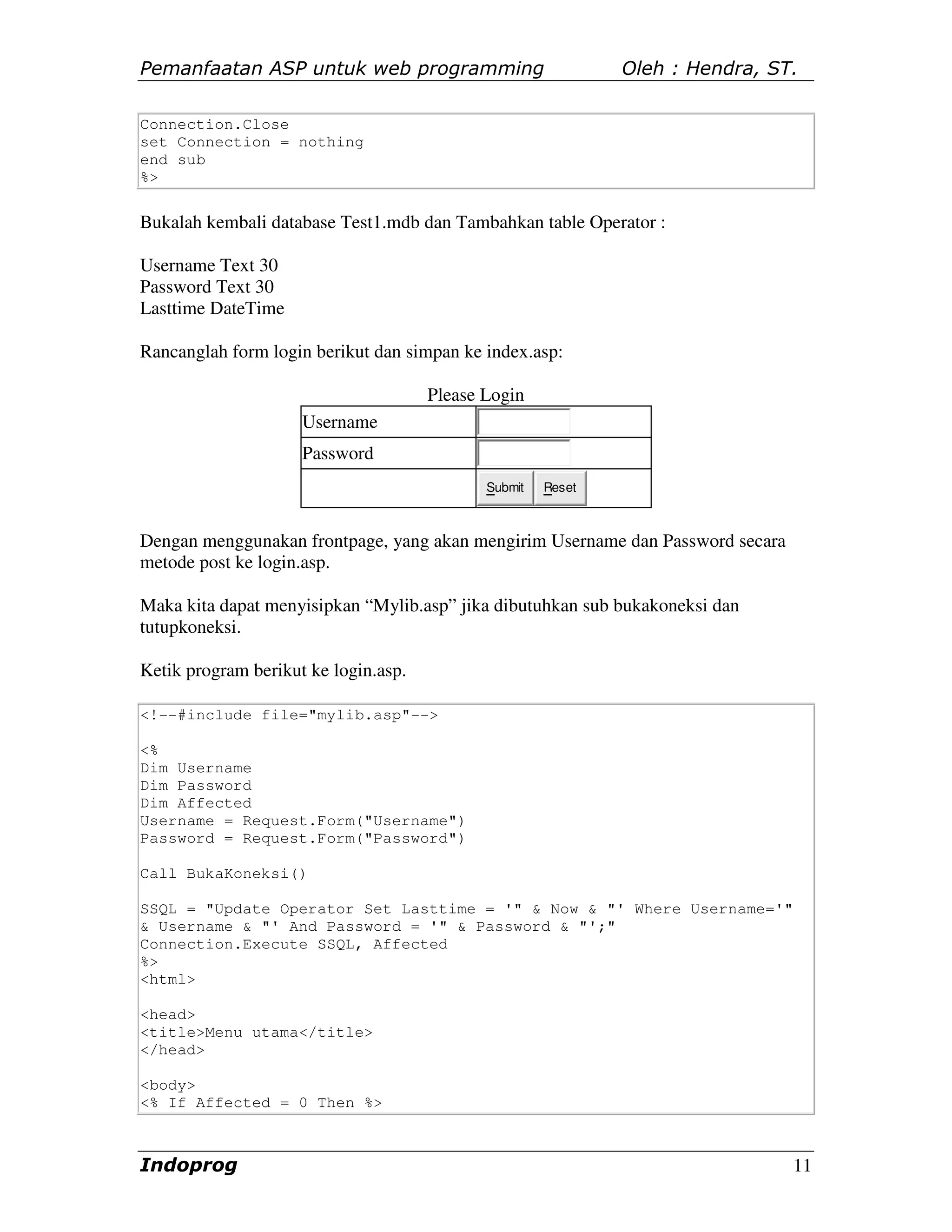 Pemanfaatan ASP untuk web programming                         Oleh : Hendra, ST.

Connection.Close
set Connection = nothing
end sub
%>


Bukalah kembali database Test1.mdb dan Tambahkan table Operator :

Username Text 30
Password Text 30
Lasttime DateTime

Rancanglah form login berikut dan simpan ke index.asp:

                                      Please Login
                     Username
                     Password
                                             Submit   Reset



Dengan menggunakan frontpage, yang akan mengirim Username dan Password secara
metode post ke login.asp.

Maka kita dapat menyisipkan “Mylib.asp” jika dibutuhkan sub bukakoneksi dan
tutupkoneksi.

Ketik program berikut ke login.asp.

<!--#include file="mylib.asp"-->

<%
Dim Username
Dim Password
Dim Affected
Username = Request.Form("Username")
Password = Request.Form("Password")

Call BukaKoneksi()

SSQL = "Update Operator Set Lasttime = '" & Now & "' Where Username='"
& Username & "' And Password = '" & Password & "';"
Connection.Execute SSQL, Affected
%>
<html>

<head>
<title>Menu utama</title>
</head>

<body>
<% If Affected = 0 Then %>



Indoprog                                                                        11
 