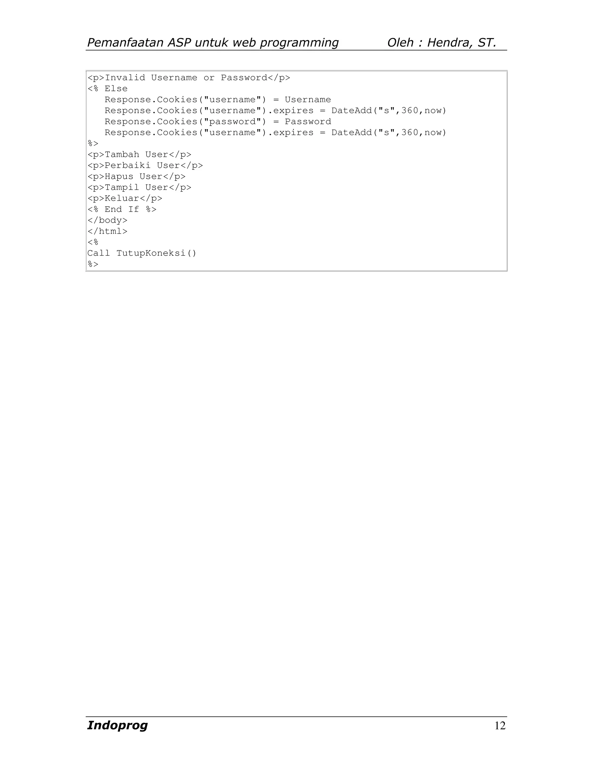 Pemanfaatan ASP untuk web programming              Oleh : Hendra, ST.

<p>Invalid Username or Password</p>
<% Else
   Response.Cookies("username") = Username
   Response.Cookies("username").expires = DateAdd("s",360,now)
   Response.Cookies("password") = Password
   Response.Cookies("username").expires = DateAdd("s",360,now)
%>
<p>Tambah User</p>
<p>Perbaiki User</p>
<p>Hapus User</p>
<p>Tampil User</p>
<p>Keluar</p>
<% End If %>
</body>
</html>
<%
Call TutupKoneksi()
%>




Indoprog                                                            12
 