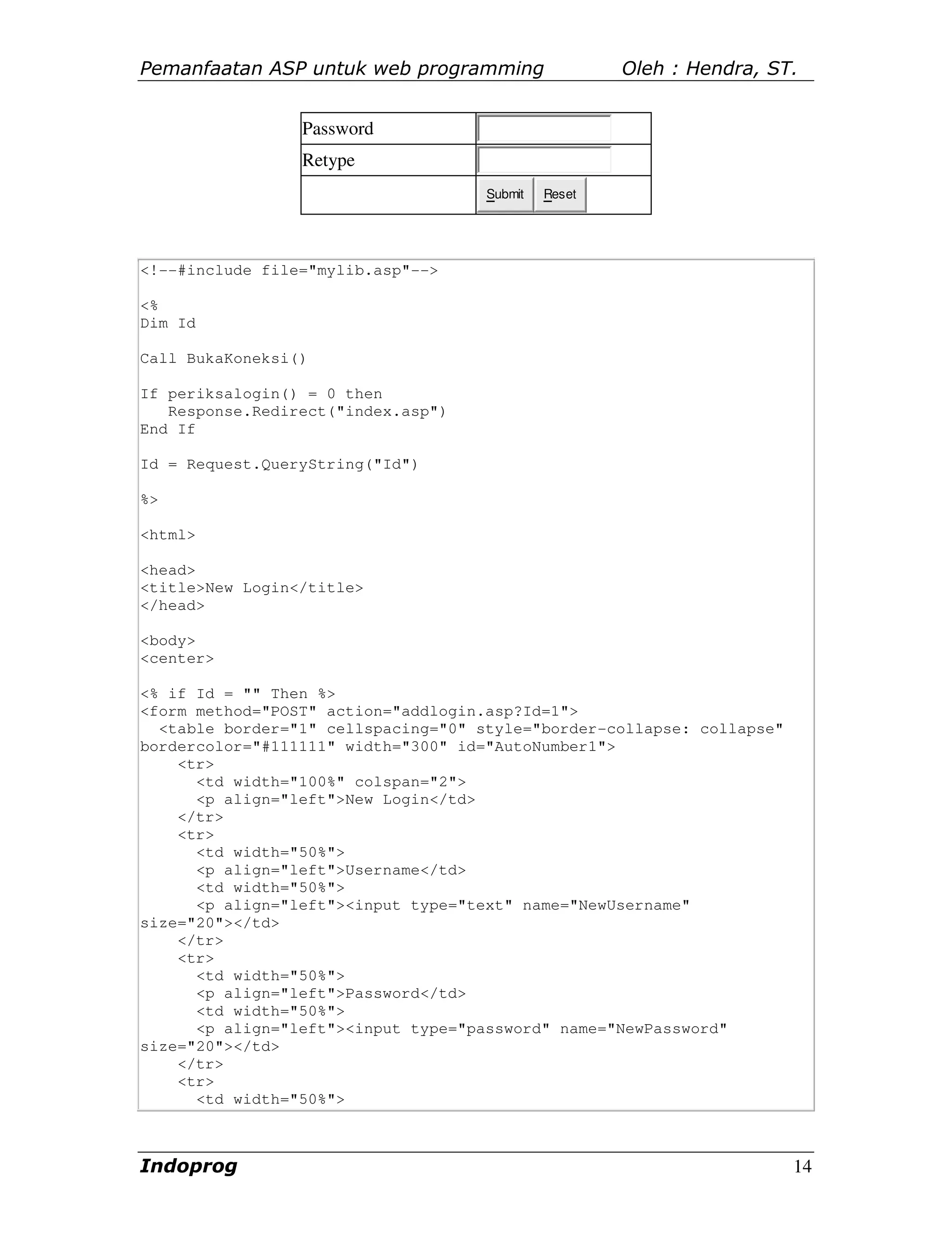 Pemanfaatan ASP untuk web programming                 Oleh : Hendra, ST.


                 Password
                 Retype
                                     Submit   Reset




<!--#include file="mylib.asp"-->

<%
Dim Id

Call BukaKoneksi()

If periksalogin() = 0 then
   Response.Redirect("index.asp")
End If

Id = Request.QueryString("Id")

%>

<html>

<head>
<title>New Login</title>
</head>

<body>
<center>

<% if Id = "" Then %>
<form method="POST" action="addlogin.asp?Id=1">
  <table border="1" cellspacing="0" style="border-collapse: collapse"
bordercolor="#111111" width="300" id="AutoNumber1">
    <tr>
      <td width="100%" colspan="2">
      <p align="left">New Login</td>
    </tr>
    <tr>
      <td width="50%">
      <p align="left">Username</td>
      <td width="50%">
      <p align="left"><input type="text" name="NewUsername"
size="20"></td>
    </tr>
    <tr>
      <td width="50%">
      <p align="left">Password</td>
      <td width="50%">
      <p align="left"><input type="password" name="NewPassword"
size="20"></td>
    </tr>
    <tr>
      <td width="50%">



Indoprog                                                                14
 