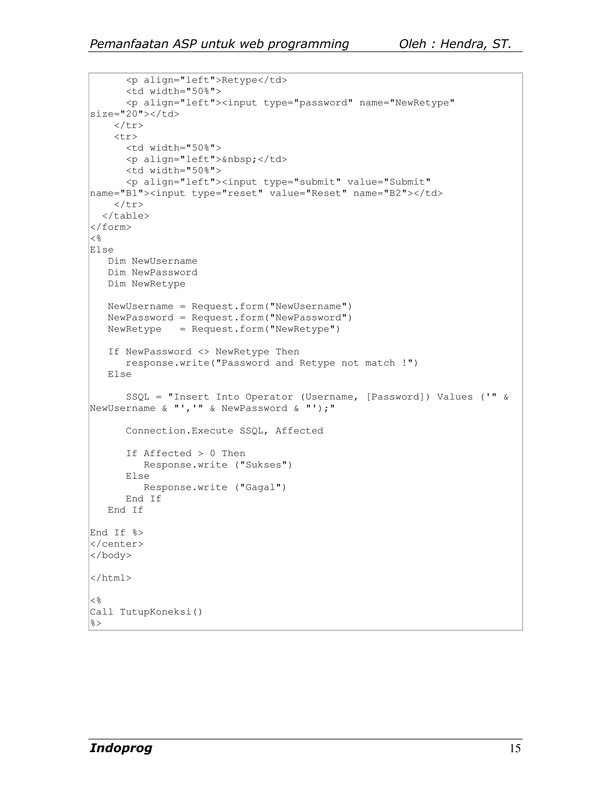 Pemanfaatan ASP untuk web programming               Oleh : Hendra, ST.

       <p align="left">Retype</td>
       <td width="50%">
       <p align="left"><input type="password" name="NewRetype"
size="20"></td>
     </tr>
     <tr>
       <td width="50%">
       <p align="left">&nbsp;</td>
       <td width="50%">
       <p align="left"><input type="submit" value="Submit"
name="B1"><input type="reset" value="Reset" name="B2"></td>
     </tr>
   </table>
</form>
<%
Else
    Dim NewUsername
    Dim NewPassword
    Dim NewRetype

   NewUsername = Request.form("NewUsername")
   NewPassword = Request.form("NewPassword")
   NewRetype   = Request.form("NewRetype")

   If NewPassword <> NewRetype Then
      response.write("Password and Retype not match !")
   Else

      SSQL = "Insert Into Operator (Username, [Password]) Values ('" &
NewUsername & "','" & NewPassword & "');"

      Connection.Execute SSQL, Affected

      If Affected > 0 Then
          Response.write ("Sukses")
      Else
          Response.write ("Gagal")
      End If
   End If

End If %>
</center>
</body>

</html>

<%
Call TutupKoneksi()
%>




Indoprog                                                                 15
 