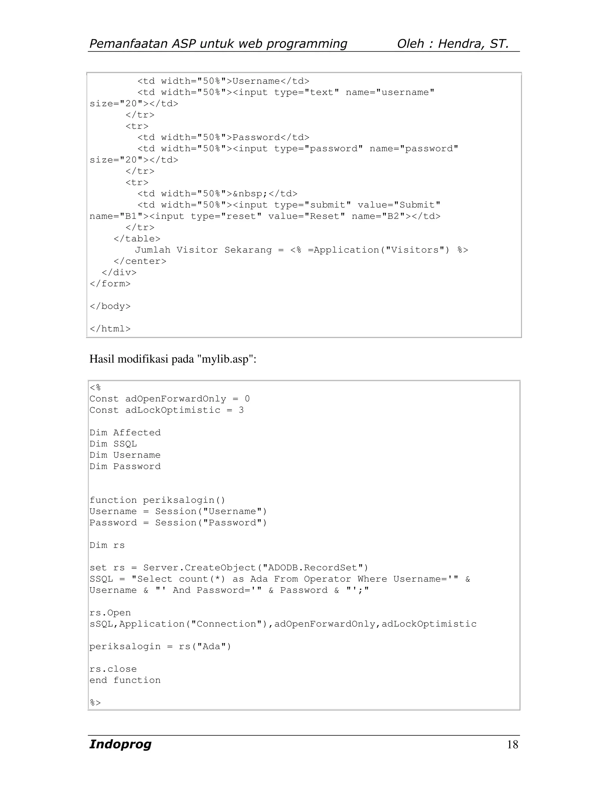Pemanfaatan ASP untuk web programming              Oleh : Hendra, ST.


         <td width="50%">Username</td>
         <td width="50%"><input type="text" name="username"
size="20"></td>
      </tr>
      <tr>
         <td width="50%">Password</td>
         <td width="50%"><input type="password" name="password"
size="20"></td>
      </tr>
      <tr>
         <td width="50%">&nbsp;</td>
         <td width="50%"><input type="submit" value="Submit"
name="B1"><input type="reset" value="Reset" name="B2"></td>
      </tr>
    </table>
        Jumlah Visitor Sekarang = <% =Application("Visitors") %>
    </center>
  </div>
</form>

</body>

</html>


Hasil modifikasi pada "mylib.asp":

<%
Const adOpenForwardOnly = 0
Const adLockOptimistic = 3

Dim   Affected
Dim   SSQL
Dim   Username
Dim   Password


function periksalogin()
Username = Session("Username")
Password = Session("Password")

Dim rs

set rs = Server.CreateObject("ADODB.RecordSet")
SSQL = "Select count(*) as Ada From Operator Where Username='" &
Username & "' And Password='" & Password & "';"

rs.Open
sSQL,Application("Connection"),adOpenForwardOnly,adLockOptimistic

periksalogin = rs("Ada")

rs.close
end function

%>



Indoprog                                                            18
 