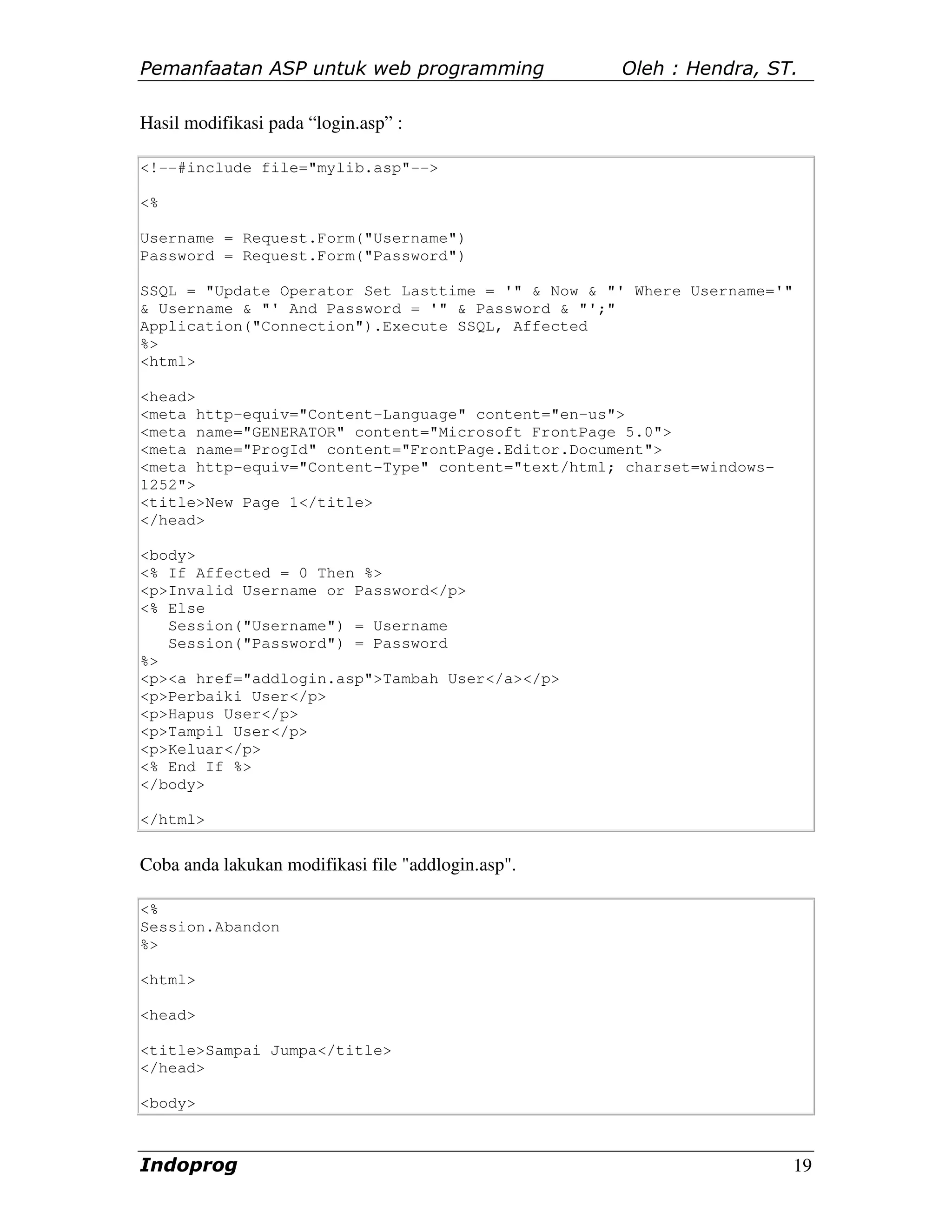 Pemanfaatan ASP untuk web programming               Oleh : Hendra, ST.

Hasil modifikasi pada “login.asp” :

<!--#include file="mylib.asp"-->

<%

Username = Request.Form("Username")
Password = Request.Form("Password")

SSQL = "Update Operator Set Lasttime = '" & Now & "' Where Username='"
& Username & "' And Password = '" & Password & "';"
Application("Connection").Execute SSQL, Affected
%>
<html>

<head>
<meta http-equiv="Content-Language" content="en-us">
<meta name="GENERATOR" content="Microsoft FrontPage 5.0">
<meta name="ProgId" content="FrontPage.Editor.Document">
<meta http-equiv="Content-Type" content="text/html; charset=windows-
1252">
<title>New Page 1</title>
</head>

<body>
<% If Affected = 0 Then %>
<p>Invalid Username or Password</p>
<% Else
   Session("Username") = Username
   Session("Password") = Password
%>
<p><a href="addlogin.asp">Tambah User</a></p>
<p>Perbaiki User</p>
<p>Hapus User</p>
<p>Tampil User</p>
<p>Keluar</p>
<% End If %>
</body>

</html>


Coba anda lakukan modifikasi file "addlogin.asp".

<%
Session.Abandon
%>

<html>

<head>

<title>Sampai Jumpa</title>
</head>

<body>



Indoprog                                                                 19
 