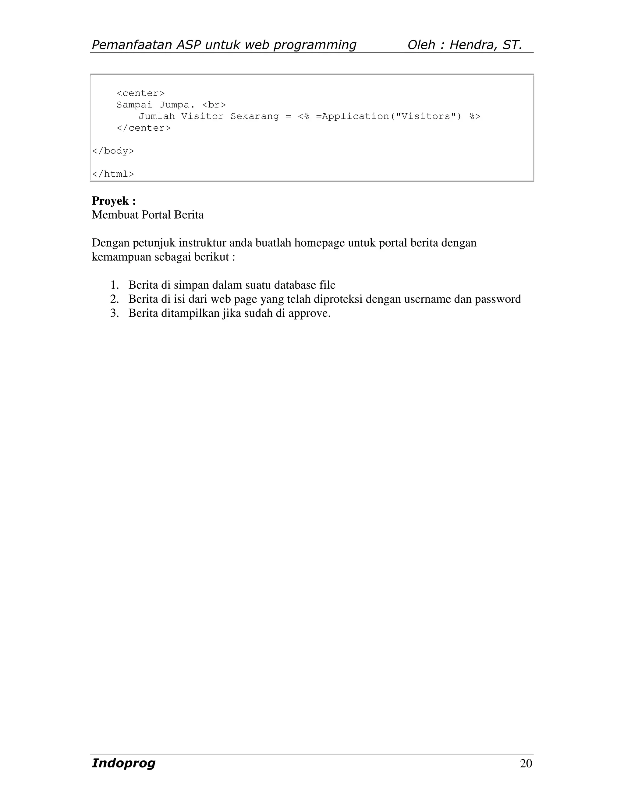 Pemanfaatan ASP untuk web programming                        Oleh : Hendra, ST.


    <center>
    Sampai Jumpa. <br>
        Jumlah Visitor Sekarang = <% =Application("Visitors") %>
    </center>

</body>

</html>

Proyek :
Membuat Portal Berita

Dengan petunjuk instruktur anda buatlah homepage untuk portal berita dengan
kemampuan sebagai berikut :

   1. Berita di simpan dalam suatu database file
   2. Berita di isi dari web page yang telah diproteksi dengan username dan password
   3. Berita ditampilkan jika sudah di approve.




Indoprog                                                                           20
 