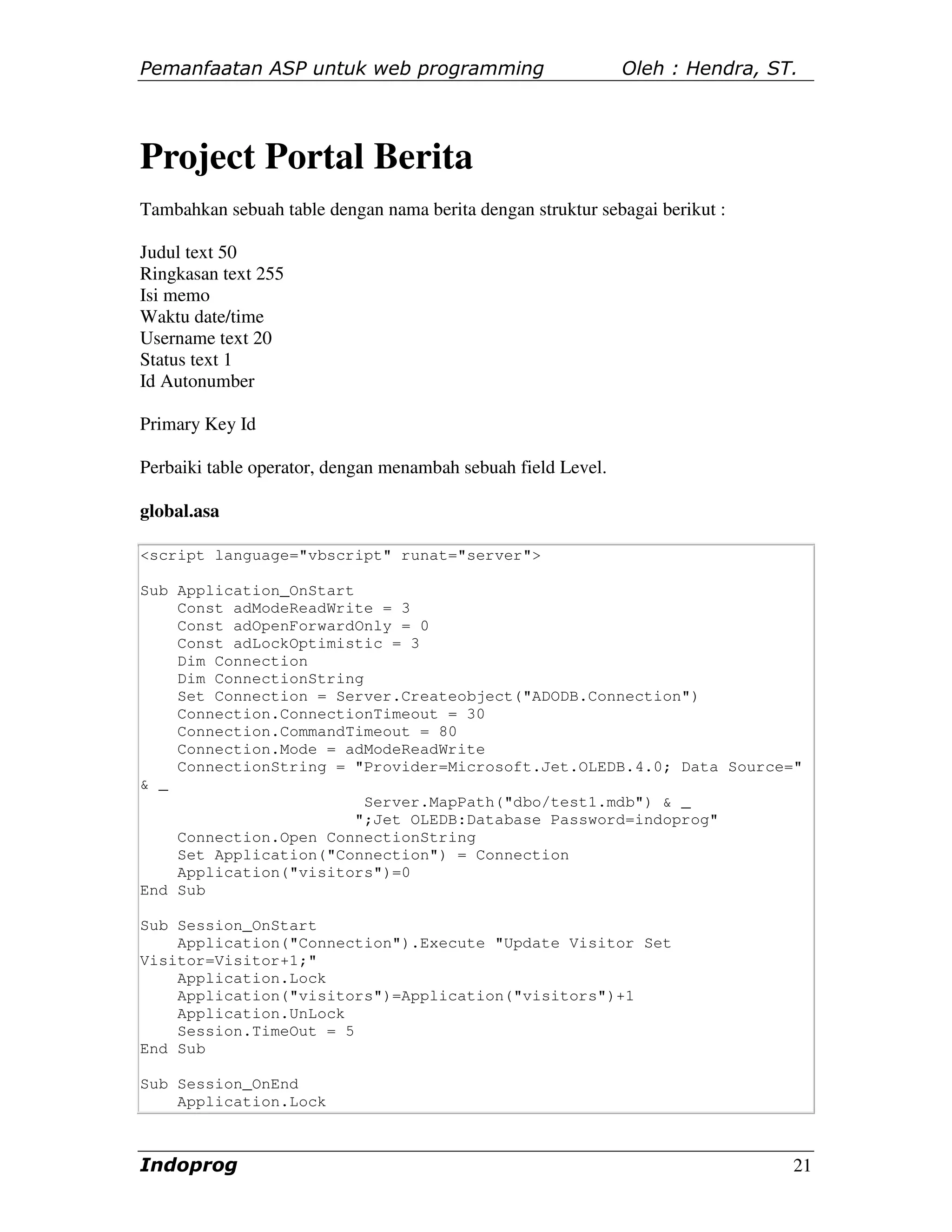 Pemanfaatan ASP untuk web programming                          Oleh : Hendra, ST.




Project Portal Berita
Tambahkan sebuah table dengan nama berita dengan struktur sebagai berikut :

Judul text 50
Ringkasan text 255
Isi memo
Waktu date/time
Username text 20
Status text 1
Id Autonumber

Primary Key Id

Perbaiki table operator, dengan menambah sebuah field Level.

global.asa

<script language="vbscript" runat="server">

Sub Application_OnStart
    Const adModeReadWrite = 3
    Const adOpenForwardOnly = 0
    Const adLockOptimistic = 3
    Dim Connection
    Dim ConnectionString
    Set Connection = Server.Createobject("ADODB.Connection")
    Connection.ConnectionTimeout = 30
    Connection.CommandTimeout = 80
    Connection.Mode = adModeReadWrite
    ConnectionString = "Provider=Microsoft.Jet.OLEDB.4.0; Data Source="
& _
                         Server.MapPath("dbo/test1.mdb") & _
                        ";Jet OLEDB:Database Password=indoprog"
    Connection.Open ConnectionString
    Set Application("Connection") = Connection
    Application("visitors")=0
End Sub

Sub Session_OnStart
    Application("Connection").Execute "Update Visitor Set
Visitor=Visitor+1;"
    Application.Lock
    Application("visitors")=Application("visitors")+1
    Application.UnLock
    Session.TimeOut = 5
End Sub

Sub Session_OnEnd
    Application.Lock



Indoprog                                                                        21
 