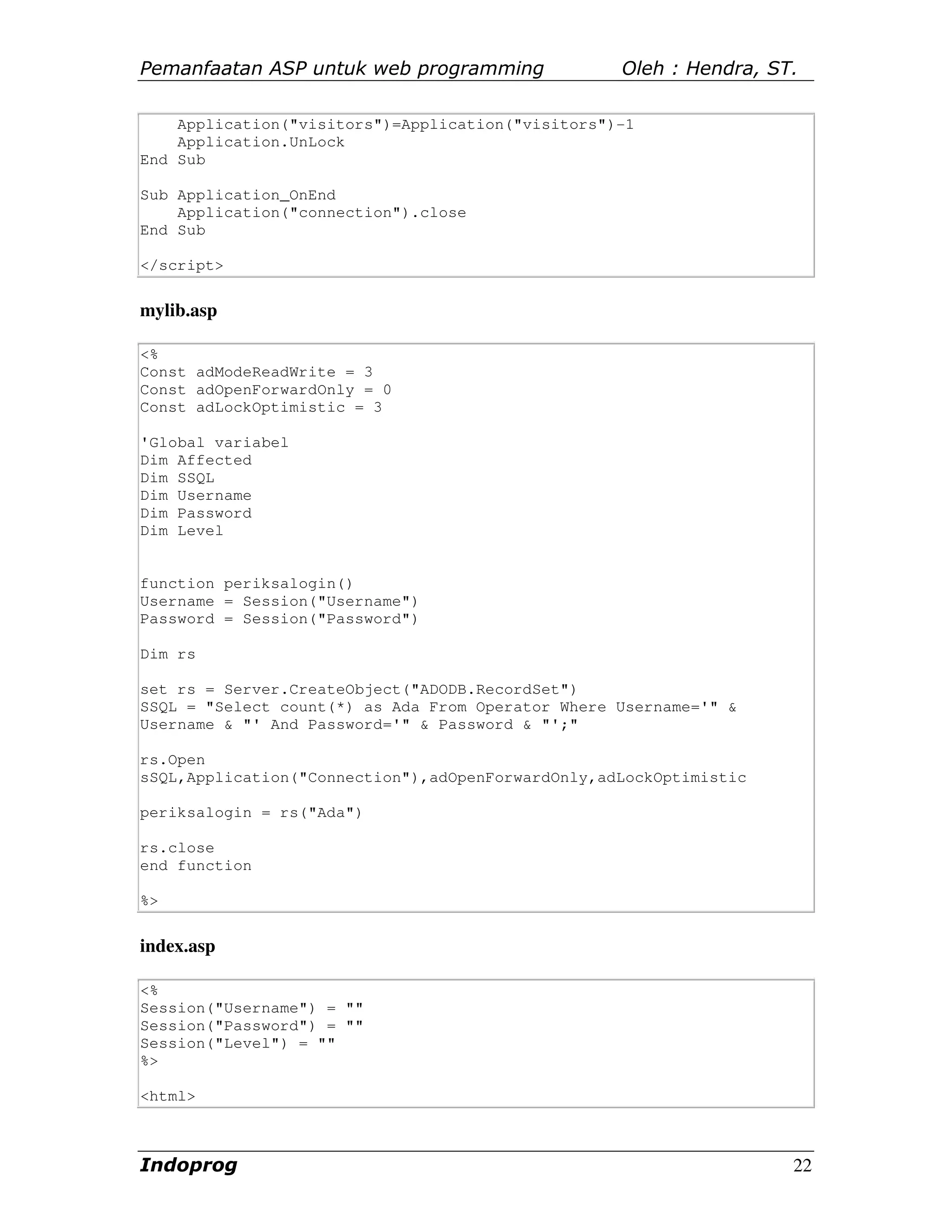 Pemanfaatan ASP untuk web programming              Oleh : Hendra, ST.

    Application("visitors")=Application("visitors")-1
    Application.UnLock
End Sub

Sub Application_OnEnd
    Application("connection").close
End Sub

</script>

mylib.asp

<%
Const adModeReadWrite = 3
Const adOpenForwardOnly = 0
Const adLockOptimistic = 3

'Global variabel
Dim Affected
Dim SSQL
Dim Username
Dim Password
Dim Level


function periksalogin()
Username = Session("Username")
Password = Session("Password")

Dim rs

set rs = Server.CreateObject("ADODB.RecordSet")
SSQL = "Select count(*) as Ada From Operator Where Username='" &
Username & "' And Password='" & Password & "';"

rs.Open
sSQL,Application("Connection"),adOpenForwardOnly,adLockOptimistic

periksalogin = rs("Ada")

rs.close
end function

%>


index.asp

<%
Session("Username") = ""
Session("Password") = ""
Session("Level") = ""
%>

<html>



Indoprog                                                            22
 