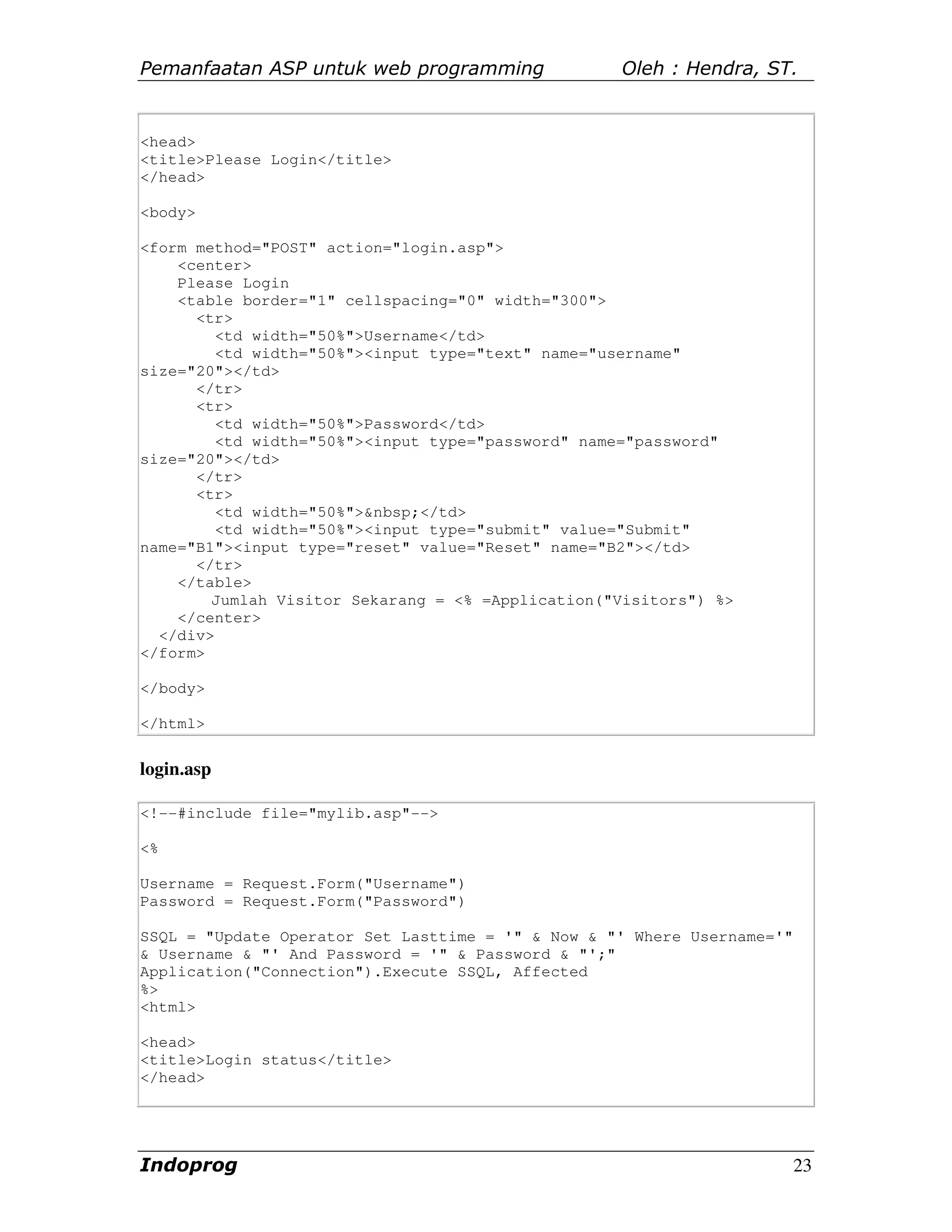 Pemanfaatan ASP untuk web programming              Oleh : Hendra, ST.


<head>
<title>Please Login</title>
</head>

<body>

<form method="POST" action="login.asp">
    <center>
    Please Login
    <table border="1" cellspacing="0" width="300">
      <tr>
         <td width="50%">Username</td>
         <td width="50%"><input type="text" name="username"
size="20"></td>
      </tr>
      <tr>
         <td width="50%">Password</td>
         <td width="50%"><input type="password" name="password"
size="20"></td>
      </tr>
      <tr>
         <td width="50%">&nbsp;</td>
         <td width="50%"><input type="submit" value="Submit"
name="B1"><input type="reset" value="Reset" name="B2"></td>
      </tr>
    </table>
        Jumlah Visitor Sekarang = <% =Application("Visitors") %>
    </center>
  </div>
</form>

</body>

</html>


login.asp

<!--#include file="mylib.asp"-->

<%

Username = Request.Form("Username")
Password = Request.Form("Password")

SSQL = "Update Operator Set Lasttime = '" & Now & "' Where Username='"
& Username & "' And Password = '" & Password & "';"
Application("Connection").Execute SSQL, Affected
%>
<html>

<head>
<title>Login status</title>
</head>




Indoprog                                                                 23
 