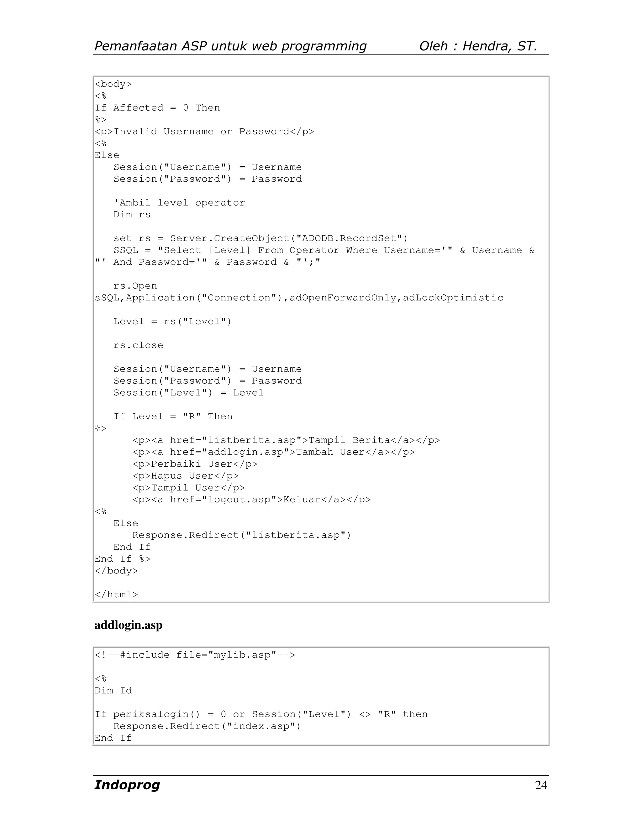 Pemanfaatan ASP untuk web programming                 Oleh : Hendra, ST.

<body>
<%
If Affected = 0 Then
%>
<p>Invalid Username or Password</p>
<%
Else
   Session("Username") = Username
   Session("Password") = Password

     'Ambil level operator
     Dim rs

   set rs = Server.CreateObject("ADODB.RecordSet")
   SSQL = "Select [Level] From Operator Where Username='" & Username &
"' And Password='" & Password & "';"

   rs.Open
sSQL,Application("Connection"),adOpenForwardOnly,adLockOptimistic

     Level = rs("Level")

     rs.close

     Session("Username") = Username
     Session("Password") = Password
     Session("Level") = Level

     If Level = "R" Then
%>
         <p><a href="listberita.asp">Tampil Berita</a></p>
         <p><a href="addlogin.asp">Tambah User</a></p>
         <p>Perbaiki User</p>
         <p>Hapus User</p>
         <p>Tampil User</p>
         <p><a href="logout.asp">Keluar</a></p>
<%
   Else
      Response.Redirect("listberita.asp")
   End If
End If %>
</body>

</html>


addlogin.asp

<!--#include file="mylib.asp"-->

<%
Dim Id

If periksalogin() = 0 or Session("Level") <> "R" then
   Response.Redirect("index.asp")
End If



Indoprog                                                                 24
 