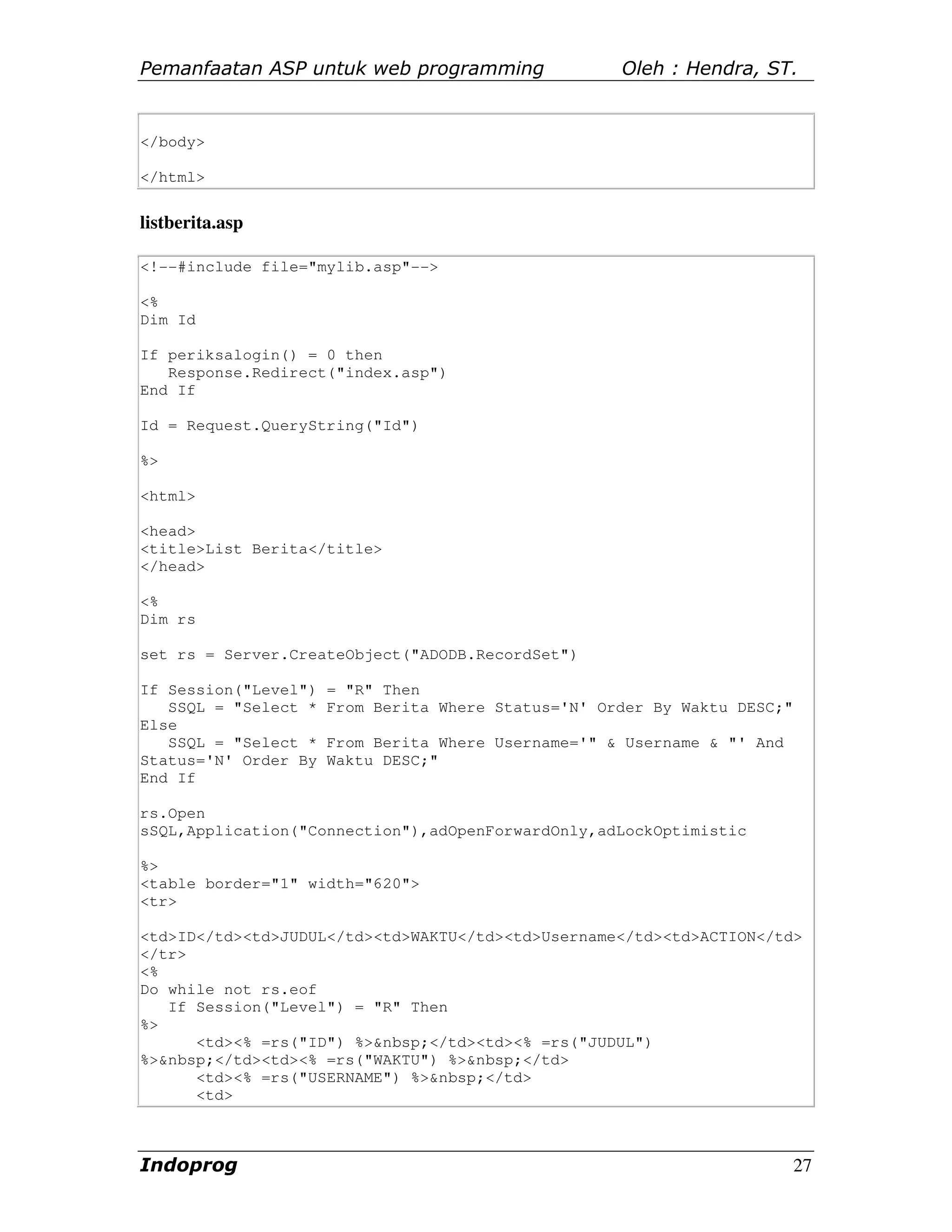Pemanfaatan ASP untuk web programming                Oleh : Hendra, ST.


</body>

</html>


listberita.asp

<!--#include file="mylib.asp"-->

<%
Dim Id

If periksalogin() = 0 then
   Response.Redirect("index.asp")
End If

Id = Request.QueryString("Id")

%>

<html>

<head>
<title>List Berita</title>
</head>

<%
Dim rs

set rs = Server.CreateObject("ADODB.RecordSet")

If Session("Level")   = "R" Then
   SSQL = "Select *   From Berita Where Status='N' Order By Waktu DESC;"
Else
   SSQL = "Select *   From Berita Where Username='" & Username & "' And
Status='N' Order By   Waktu DESC;"
End If

rs.Open
sSQL,Application("Connection"),adOpenForwardOnly,adLockOptimistic

%>
<table border="1" width="620">
<tr>

<td>ID</td><td>JUDUL</td><td>WAKTU</td><td>Username</td><td>ACTION</td>
</tr>
<%
Do while not rs.eof
   If Session("Level") = "R" Then
%>
      <td><% =rs("ID") %>&nbsp;</td><td><% =rs("JUDUL")
%>&nbsp;</td><td><% =rs("WAKTU") %>&nbsp;</td>
      <td><% =rs("USERNAME") %>&nbsp;</td>
      <td>



Indoprog                                                                   27
 