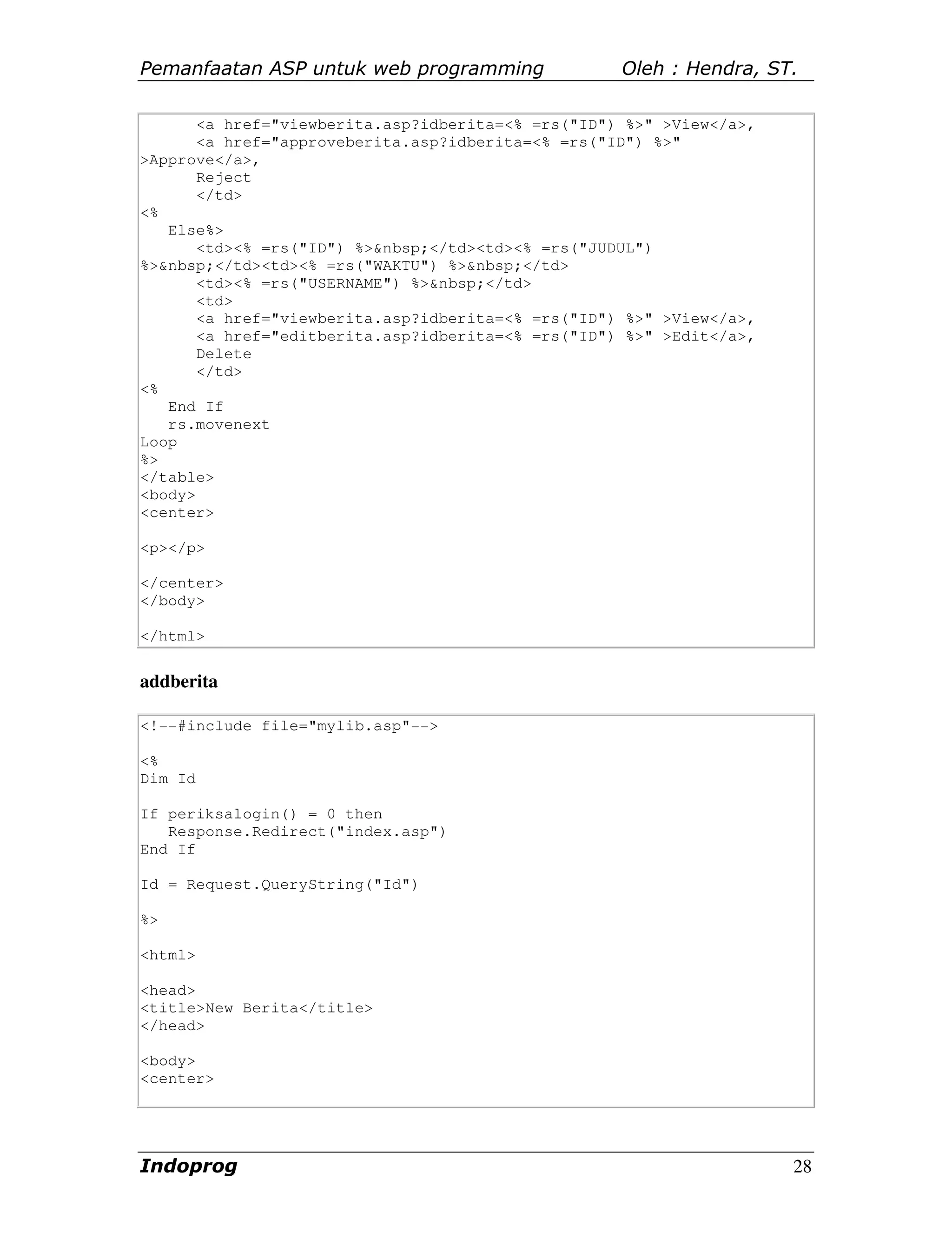 Pemanfaatan ASP untuk web programming               Oleh : Hendra, ST.

       <a href="viewberita.asp?idberita=<% =rs("ID") %>" >View</a>,
       <a href="approveberita.asp?idberita=<% =rs("ID") %>"
>Approve</a>,
       Reject
       </td>
<%
   Else%>
       <td><% =rs("ID") %>&nbsp;</td><td><% =rs("JUDUL")
%>&nbsp;</td><td><% =rs("WAKTU") %>&nbsp;</td>
       <td><% =rs("USERNAME") %>&nbsp;</td>
       <td>
       <a href="viewberita.asp?idberita=<% =rs("ID") %>" >View</a>,
       <a href="editberita.asp?idberita=<% =rs("ID") %>" >Edit</a>,
       Delete
       </td>
<%
   End If
   rs.movenext
Loop
%>
</table>
<body>
<center>

<p></p>

</center>
</body>

</html>


addberita

<!--#include file="mylib.asp"-->

<%
Dim Id

If periksalogin() = 0 then
   Response.Redirect("index.asp")
End If

Id = Request.QueryString("Id")

%>

<html>

<head>
<title>New Berita</title>
</head>

<body>
<center>




Indoprog                                                              28
 