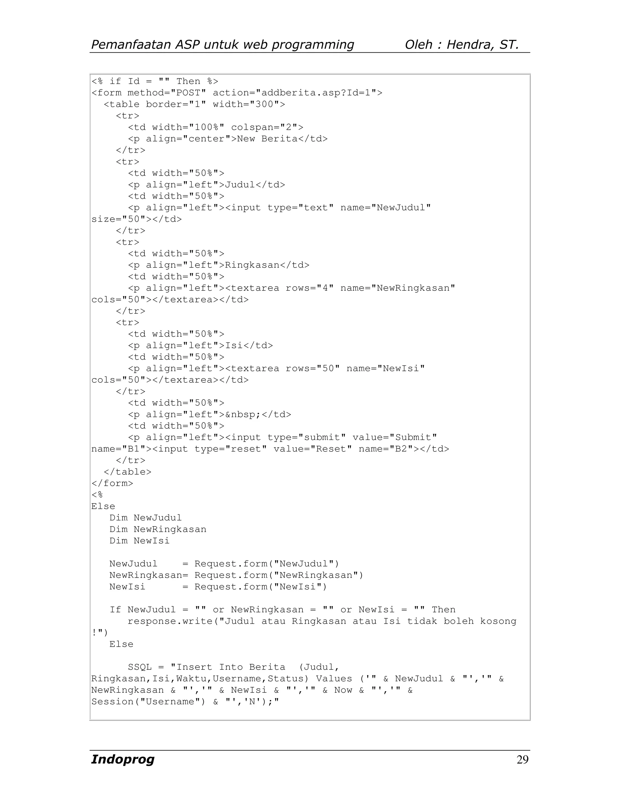 Pemanfaatan ASP untuk web programming                 Oleh : Hendra, ST.

<% if Id = "" Then %>
<form method="POST" action="addberita.asp?Id=1">
   <table border="1" width="300">
     <tr>
       <td width="100%" colspan="2">
       <p align="center">New Berita</td>
     </tr>
     <tr>
       <td width="50%">
       <p align="left">Judul</td>
       <td width="50%">
       <p align="left"><input type="text" name="NewJudul"
size="50"></td>
     </tr>
     <tr>
       <td width="50%">
       <p align="left">Ringkasan</td>
       <td width="50%">
       <p align="left"><textarea rows="4" name="NewRingkasan"
cols="50"></textarea></td>
     </tr>
     <tr>
       <td width="50%">
       <p align="left">Isi</td>
       <td width="50%">
       <p align="left"><textarea rows="50" name="NewIsi"
cols="50"></textarea></td>
     </tr>
       <td width="50%">
       <p align="left">&nbsp;</td>
       <td width="50%">
       <p align="left"><input type="submit" value="Submit"
name="B1"><input type="reset" value="Reset" name="B2"></td>
     </tr>
   </table>
</form>
<%
Else
    Dim NewJudul
    Dim NewRingkasan
    Dim NewIsi

      NewJudul    = Request.form("NewJudul")
      NewRingkasan= Request.form("NewRingkasan")
      NewIsi      = Request.form("NewIsi")

      If NewJudul = "" or NewRingkasan = "" or NewIsi = "" Then
         response.write("Judul atau Ringkasan atau Isi tidak boleh kosong
!")
      Else

      SSQL = "Insert Into Berita (Judul,
Ringkasan,Isi,Waktu,Username,Status) Values ('" & NewJudul & "','" &
NewRingkasan & "','" & NewIsi & "','" & Now & "','" &
Session("Username") & "','N');"




Indoprog                                                                    29
 