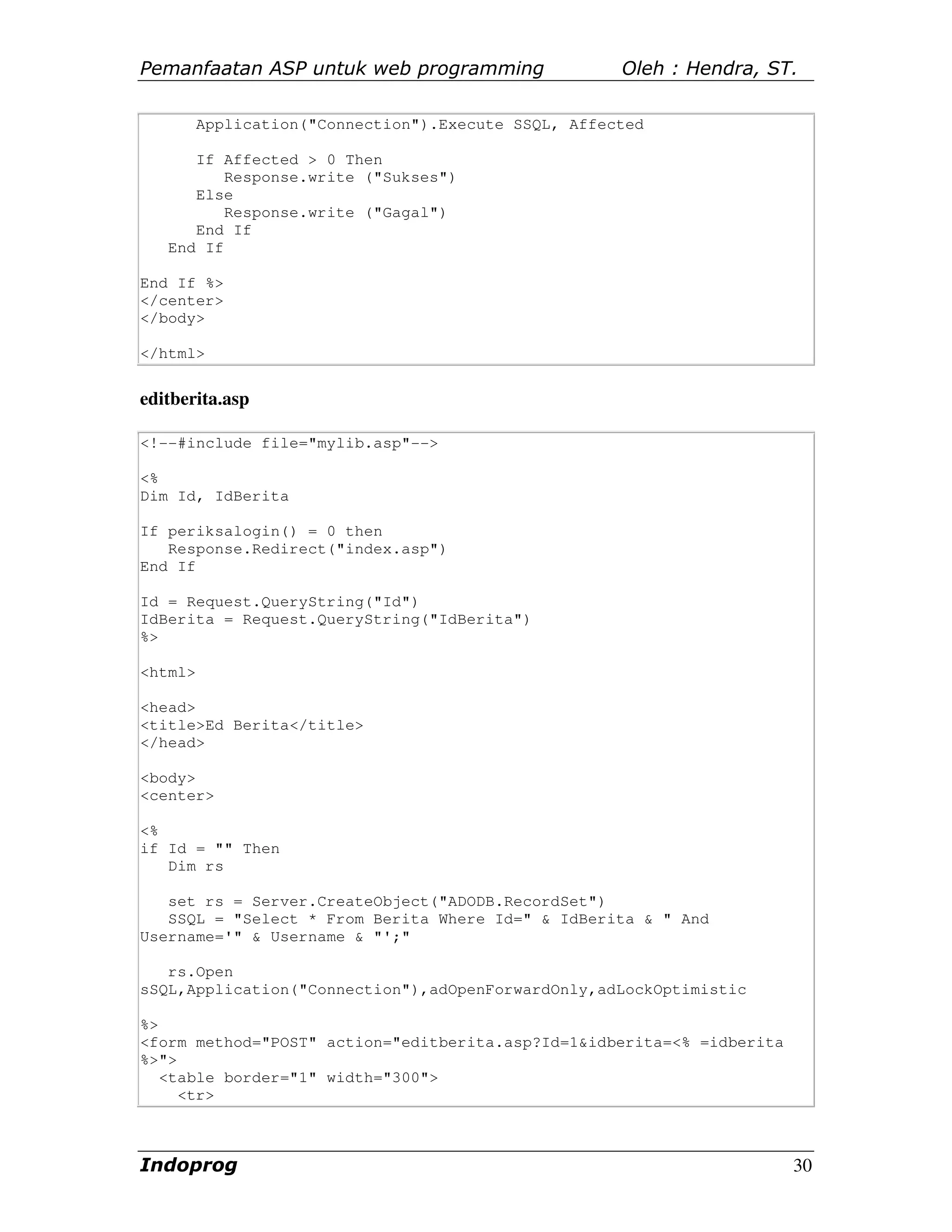 Pemanfaatan ASP untuk web programming                 Oleh : Hendra, ST.

         Application("Connection").Execute SSQL, Affected

      If Affected > 0 Then
          Response.write ("Sukses")
      Else
          Response.write ("Gagal")
      End If
   End If

End If %>
</center>
</body>

</html>


editberita.asp

<!--#include file="mylib.asp"-->

<%
Dim Id, IdBerita

If periksalogin() = 0 then
   Response.Redirect("index.asp")
End If

Id = Request.QueryString("Id")
IdBerita = Request.QueryString("IdBerita")
%>

<html>

<head>
<title>Ed Berita</title>
</head>

<body>
<center>

<%
if Id = "" Then
   Dim rs

   set rs = Server.CreateObject("ADODB.RecordSet")
   SSQL = "Select * From Berita Where Id=" & IdBerita & " And
Username='" & Username & "';"

   rs.Open
sSQL,Application("Connection"),adOpenForwardOnly,adLockOptimistic

%>
<form method="POST" action="editberita.asp?Id=1&idberita=<% =idberita
%>">
   <table border="1" width="300">
     <tr>



Indoprog                                                                30
 