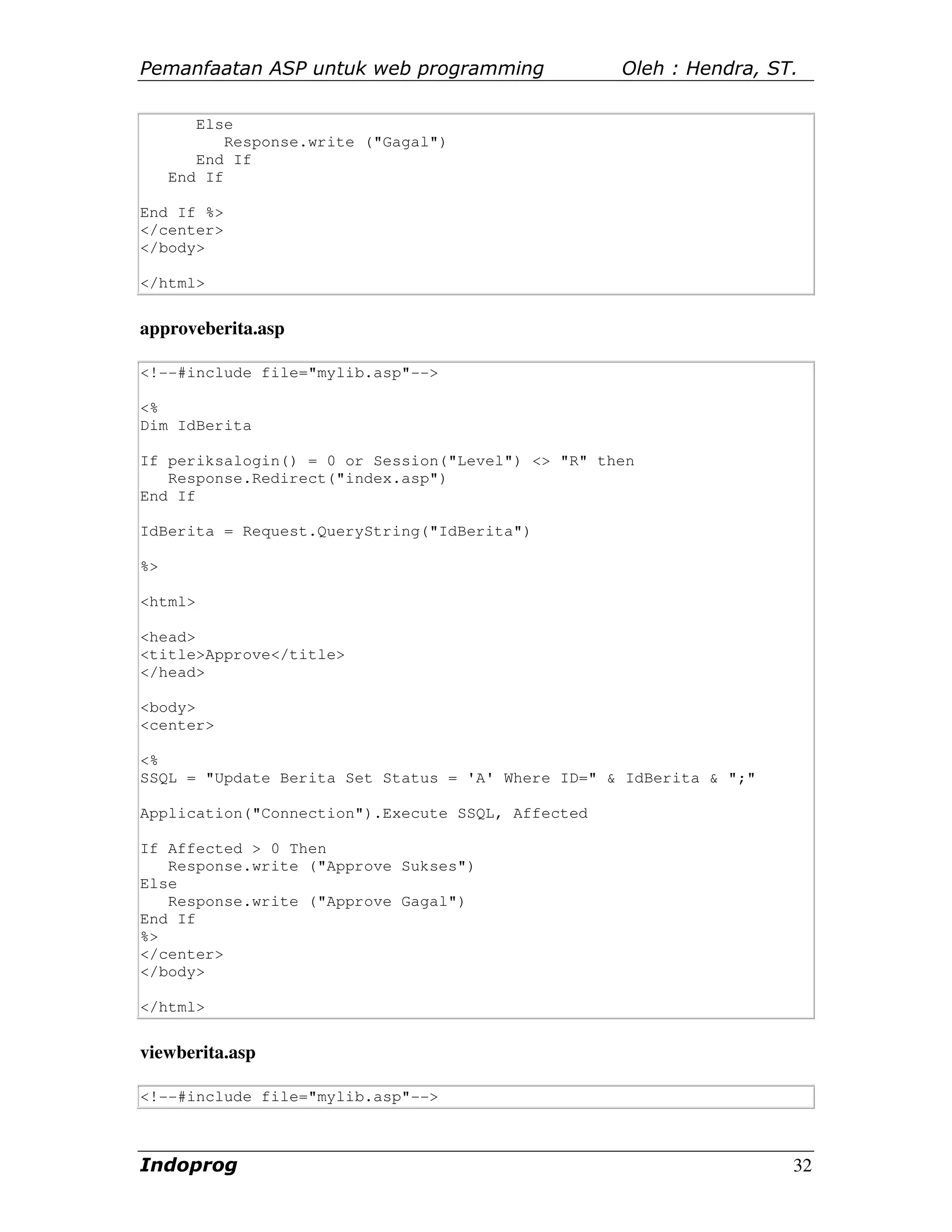 Pemanfaatan ASP untuk web programming              Oleh : Hendra, ST.

        Else
            Response.write ("Gagal")
        End If
     End If

End If %>
</center>
</body>

</html>


approveberita.asp

<!--#include file="mylib.asp"-->

<%
Dim IdBerita

If periksalogin() = 0 or Session("Level") <> "R" then
   Response.Redirect("index.asp")
End If

IdBerita = Request.QueryString("IdBerita")

%>

<html>

<head>
<title>Approve</title>
</head>

<body>
<center>

<%
SSQL = "Update Berita Set Status = 'A' Where ID=" & IdBerita & ";"

Application("Connection").Execute SSQL, Affected

If Affected > 0 Then
   Response.write ("Approve Sukses")
Else
   Response.write ("Approve Gagal")
End If
%>
</center>
</body>

</html>


viewberita.asp

<!--#include file="mylib.asp"-->



Indoprog                                                             32
 
