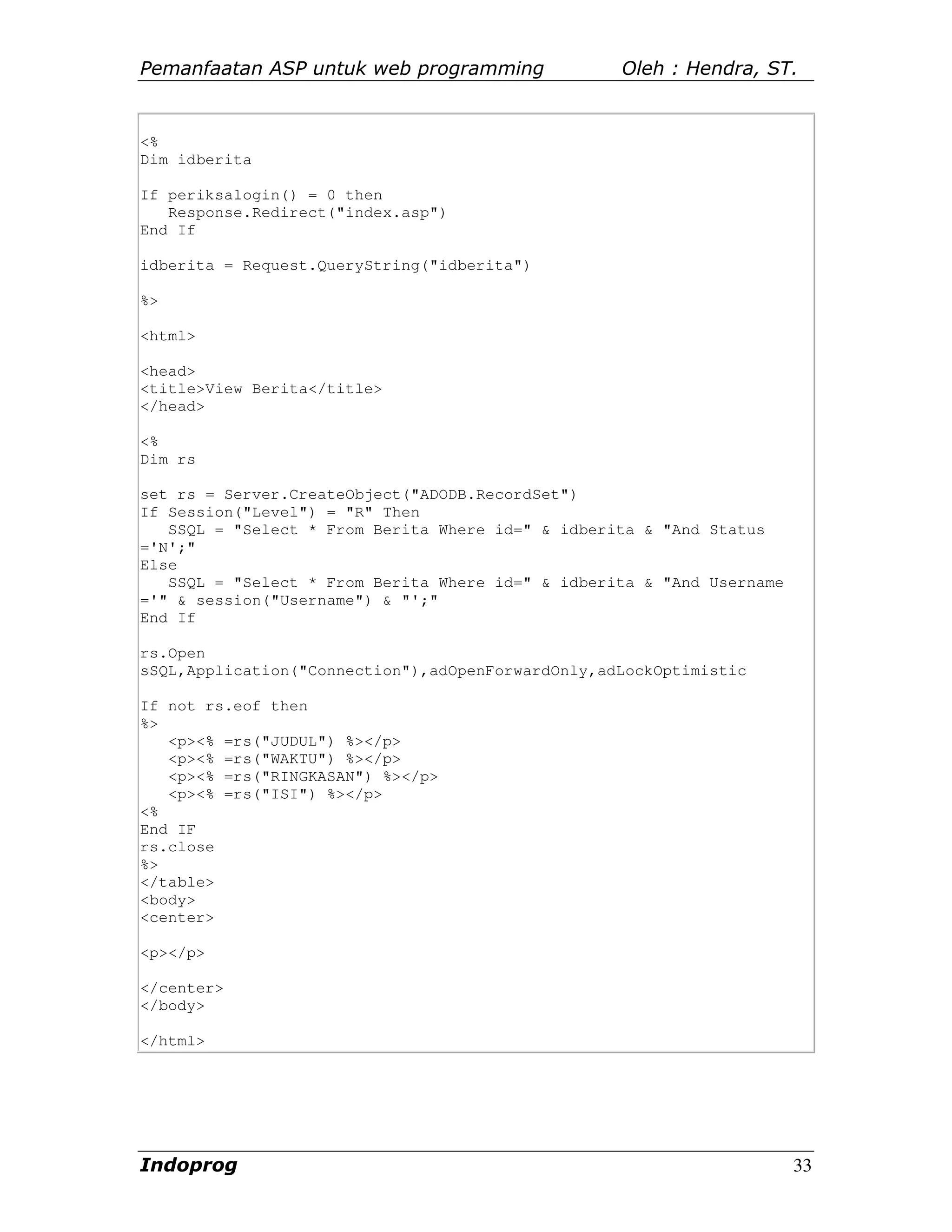 Pemanfaatan ASP untuk web programming              Oleh : Hendra, ST.


<%
Dim idberita

If periksalogin() = 0 then
   Response.Redirect("index.asp")
End If

idberita = Request.QueryString("idberita")

%>

<html>

<head>
<title>View Berita</title>
</head>

<%
Dim rs

set rs = Server.CreateObject("ADODB.RecordSet")
If Session("Level") = "R" Then
   SSQL = "Select * From Berita Where id=" & idberita & "And Status
='N';"
Else
   SSQL = "Select * From Berita Where id=" & idberita & "And Username
='" & session("Username") & "';"
End If

rs.Open
sSQL,Application("Connection"),adOpenForwardOnly,adLockOptimistic

If not rs.eof then
%>
   <p><% =rs("JUDUL") %></p>
   <p><% =rs("WAKTU") %></p>
   <p><% =rs("RINGKASAN") %></p>
   <p><% =rs("ISI") %></p>
<%
End IF
rs.close
%>
</table>
<body>
<center>

<p></p>

</center>
</body>

</html>




Indoprog                                                                33
 