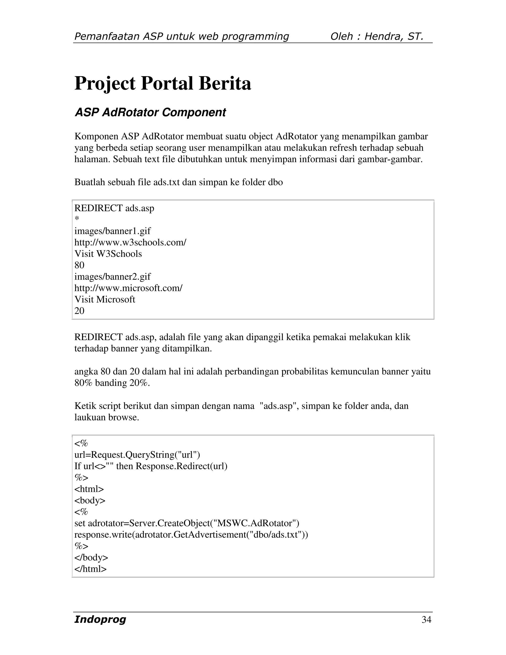 Pemanfaatan ASP untuk web programming                         Oleh : Hendra, ST.




Project Portal Berita
ASP AdRotator Component
Komponen ASP AdRotator membuat suatu object AdRotator yang menampilkan gambar
yang berbeda setiap seorang user menampilkan atau melakukan refresh terhadap sebuah
halaman. Sebuah text file dibutuhkan untuk menyimpan informasi dari gambar-gambar.

Buatlah sebuah file ads.txt dan simpan ke folder dbo

REDIRECT ads.asp
*
images/banner1.gif
http://www.w3schools.com/
Visit W3Schools
80
images/banner2.gif
http://www.microsoft.com/
Visit Microsoft
20

REDIRECT ads.asp, adalah file yang akan dipanggil ketika pemakai melakukan klik
terhadap banner yang ditampilkan.

angka 80 dan 20 dalam hal ini adalah perbandingan probabilitas kemunculan banner yaitu
80% banding 20%.

Ketik script berikut dan simpan dengan nama "ads.asp", simpan ke folder anda, dan
laukuan browse.

<%
url=Request.QueryString("url")
If url<>"" then Response.Redirect(url)
%>
<html>
<body>
<%
set adrotator=Server.CreateObject("MSWC.AdRotator")
response.write(adrotator.GetAdvertisement("dbo/ads.txt"))
%>
</body>
</html>




Indoprog                                                                            34
 