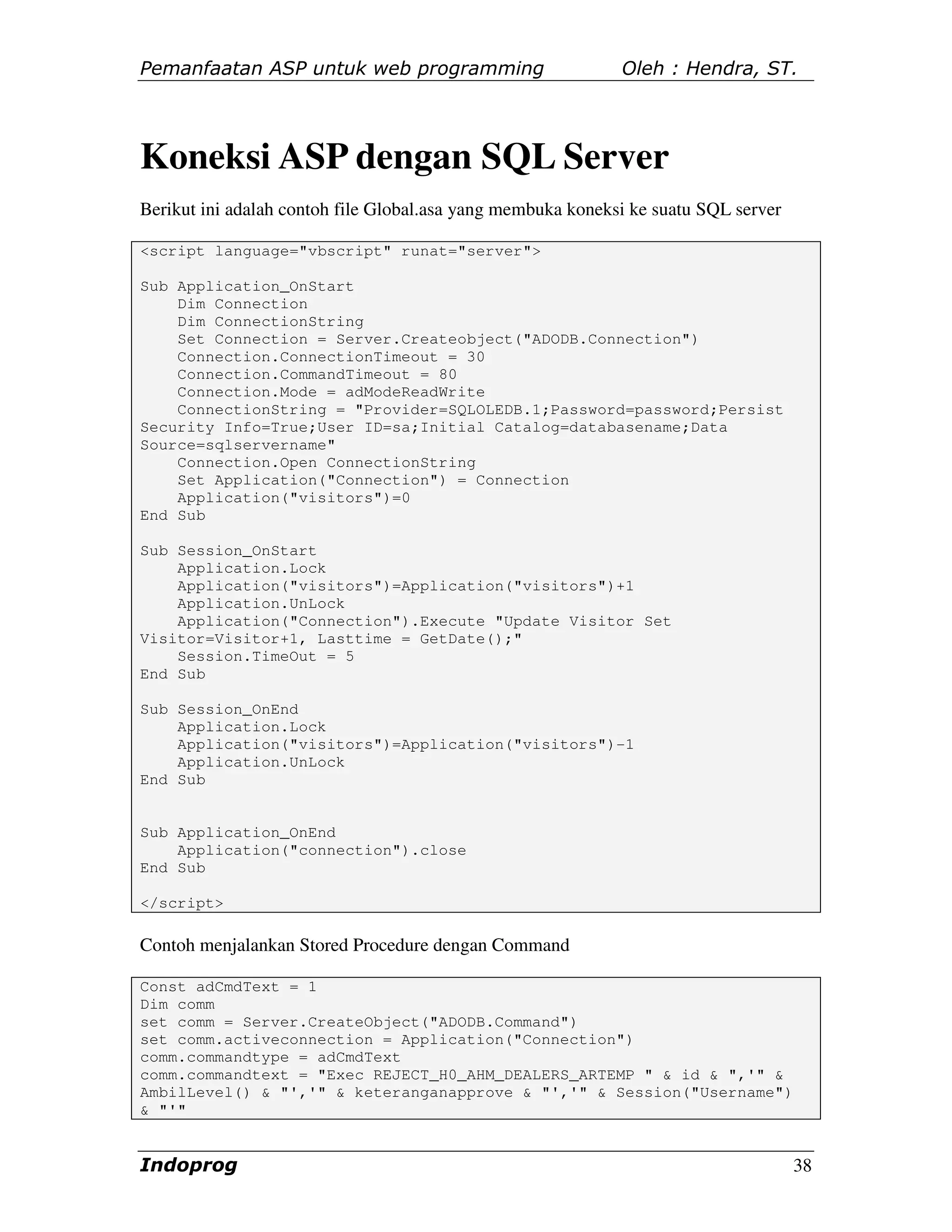 Pemanfaatan ASP untuk web programming                        Oleh : Hendra, ST.




Koneksi ASP dengan SQL Server
Berikut ini adalah contoh file Global.asa yang membuka koneksi ke suatu SQL server

<script language="vbscript" runat="server">

Sub Application_OnStart
    Dim Connection
    Dim ConnectionString
    Set Connection = Server.Createobject("ADODB.Connection")
    Connection.ConnectionTimeout = 30
    Connection.CommandTimeout = 80
    Connection.Mode = adModeReadWrite
    ConnectionString = "Provider=SQLOLEDB.1;Password=password;Persist
Security Info=True;User ID=sa;Initial Catalog=databasename;Data
Source=sqlservername"
    Connection.Open ConnectionString
    Set Application("Connection") = Connection
    Application("visitors")=0
End Sub

Sub Session_OnStart
    Application.Lock
    Application("visitors")=Application("visitors")+1
    Application.UnLock
    Application("Connection").Execute "Update Visitor Set
Visitor=Visitor+1, Lasttime = GetDate();"
    Session.TimeOut = 5
End Sub

Sub Session_OnEnd
    Application.Lock
    Application("visitors")=Application("visitors")-1
    Application.UnLock
End Sub


Sub Application_OnEnd
    Application("connection").close
End Sub

</script>

Contoh menjalankan Stored Procedure dengan Command

Const adCmdText = 1
Dim comm
set comm = Server.CreateObject("ADODB.Command")
set comm.activeconnection = Application("Connection")
comm.commandtype = adCmdText
comm.commandtext = "Exec REJECT_H0_AHM_DEALERS_ARTEMP " & id & ",'" &
AmbilLevel() & "','" & keteranganapprove & "','" & Session("Username")
& "'"


Indoprog                                                                             38
 