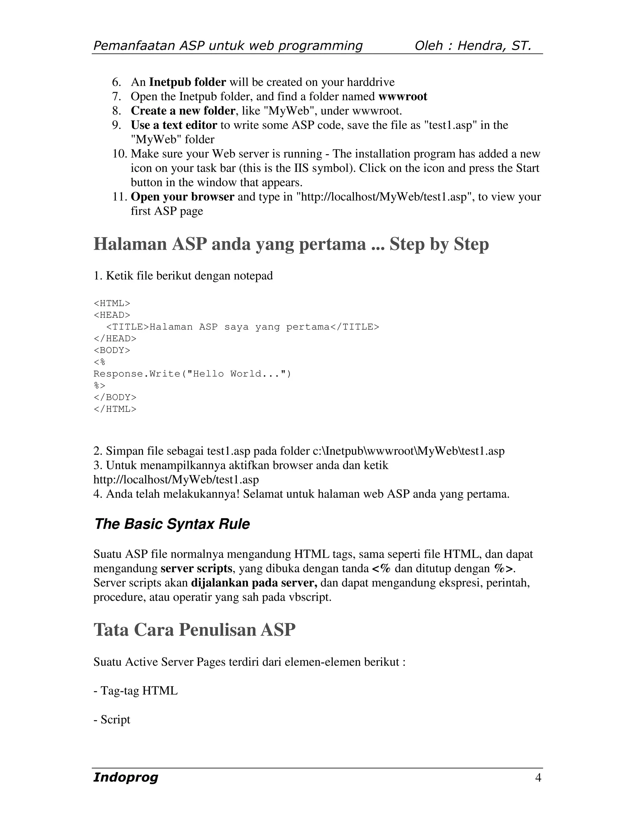 Pemanfaatan ASP untuk web programming                             Oleh : Hendra, ST.

    6.  An Inetpub folder will be created on your harddrive
    7.  Open the Inetpub folder, and find a folder named wwwroot
    8.  Create a new folder, like "MyWeb", under wwwroot.
    9.  Use a text editor to write some ASP code, save the file as "test1.asp" in the
        "MyWeb" folder
    10. Make sure your Web server is running - The installation program has added a new
        icon on your task bar (this is the IIS symbol). Click on the icon and press the Start
        button in the window that appears.
    11. Open your browser and type in "http://localhost/MyWeb/test1.asp", to view your
        first ASP page

Halaman ASP anda yang pertama ... Step by Step
1. Ketik file berikut dengan notepad

<HTML>
<HEAD>
   <TITLE>Halaman ASP saya yang pertama</TITLE>
</HEAD>
<BODY>
<%
Response.Write("Hello World...")
%>
</BODY>
</HTML>



2. Simpan file sebagai test1.asp pada folder c:InetpubwwwrootMyWebtest1.asp
3. Untuk menampilkannya aktifkan browser anda dan ketik
http://localhost/MyWeb/test1.asp
4. Anda telah melakukannya! Selamat untuk halaman web ASP anda yang pertama.

The Basic Syntax Rule
Suatu ASP file normalnya mengandung HTML tags, sama seperti file HTML, dan dapat
mengandung server scripts, yang dibuka dengan tanda <% dan ditutup dengan %>.
Server scripts akan dijalankan pada server, dan dapat mengandung ekspresi, perintah,
procedure, atau operatir yang sah pada vbscript.

Tata Cara Penulisan ASP
Suatu Active Server Pages terdiri dari elemen-elemen berikut :

- Tag-tag HTML

- Script



Indoprog                                                                                   4
 
