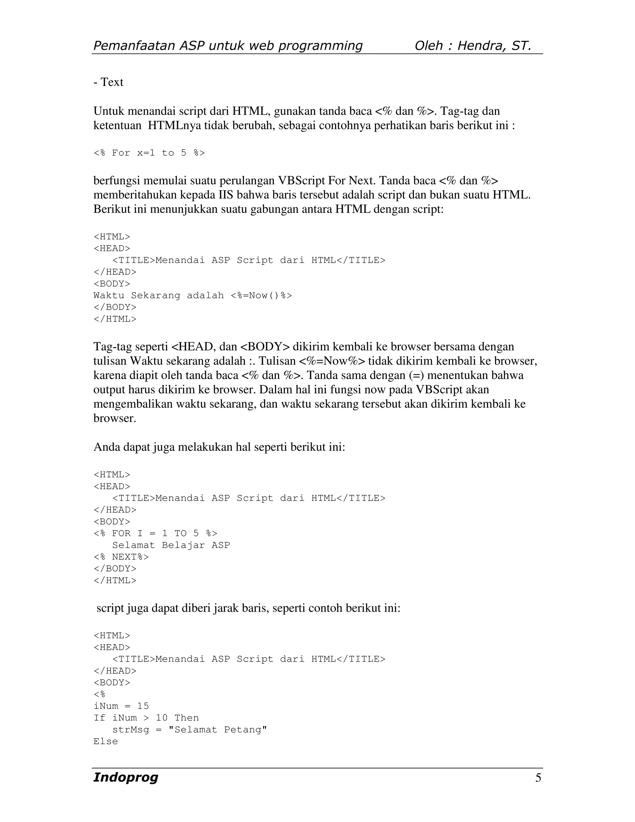 Pemanfaatan ASP untuk web programming                               Oleh : Hendra, ST.

- Text

Untuk menandai script dari HTML, gunakan tanda baca <% dan %>. Tag-tag dan
ketentuan HTMLnya tidak berubah, sebagai contohnya perhatikan baris berikut ini :

<% For x=1 to 5 %>

berfungsi memulai suatu perulangan VBScript For Next. Tanda baca <% dan %>
memberitahukan kepada IIS bahwa baris tersebut adalah script dan bukan suatu HTML.
Berikut ini menunjukkan suatu gabungan antara HTML dengan script:

<HTML>
<HEAD>
   <TITLE>Menandai ASP Script dari HTML</TITLE>
</HEAD>
<BODY>
Waktu Sekarang adalah <%=Now()%>
</BODY>
</HTML>

Tag-tag seperti <HEAD, dan <BODY> dikirim kembali ke browser bersama dengan
tulisan Waktu sekarang adalah :. Tulisan <%=Now%> tidak dikirim kembali ke browser,
karena diapit oleh tanda baca <% dan %>. Tanda sama dengan (=) menentukan bahwa
output harus dikirim ke browser. Dalam hal ini fungsi now pada VBScript akan
mengembalikan waktu sekarang, dan waktu sekarang tersebut akan dikirim kembali ke
browser.

Anda dapat juga melakukan hal seperti berikut ini:

<HTML>
<HEAD>
   <TITLE>Menandai ASP Script dari HTML</TITLE>
</HEAD>
<BODY>
<% FOR I = 1 TO 5 %>
   Selamat Belajar ASP
<% NEXT%>
</BODY>
</HTML>

script juga dapat diberi jarak baris, seperti contoh berikut ini:

<HTML>
<HEAD>
   <TITLE>Menandai ASP Script dari HTML</TITLE>
</HEAD>
<BODY>
<%
iNum = 15
If iNum > 10 Then
   strMsg = "Selamat Petang"
Else


Indoprog                                                                                 5
 