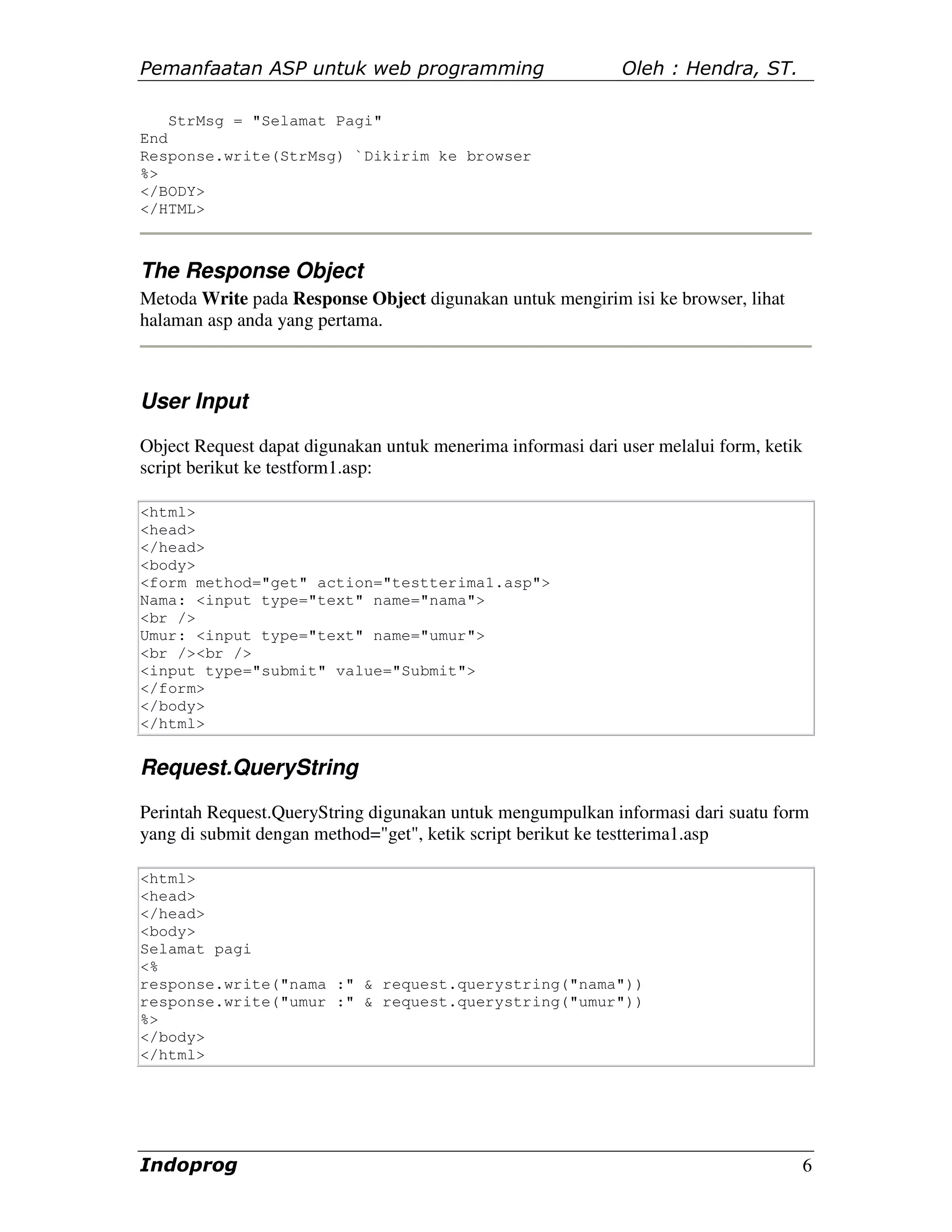 Pemanfaatan ASP untuk web programming                        Oleh : Hendra, ST.

    StrMsg = "Selamat Pagi"
End
Response.write(StrMsg) `Dikirim ke browser
%>
</BODY>
</HTML>



The Response Object
Metoda Write pada Response Object digunakan untuk mengirim isi ke browser, lihat
halaman asp anda yang pertama.



User Input
Object Request dapat digunakan untuk menerima informasi dari user melalui form, ketik
script berikut ke testform1.asp:

<html>
<head>
</head>
<body>
<form method="get" action="testterima1.asp">
Nama: <input type="text" name="nama">
<br />
Umur: <input type="text" name="umur">
<br /><br />
<input type="submit" value="Submit">
</form>
</body>
</html>


Request.QueryString
Perintah Request.QueryString digunakan untuk mengumpulkan informasi dari suatu form
yang di submit dengan method="get", ketik script berikut ke testterima1.asp

<html>
<head>
</head>
<body>
Selamat pagi
<%
response.write("nama :" & request.querystring("nama"))
response.write("umur :" & request.querystring("umur"))
%>
</body>
</html>




Indoprog                                                                                6
 