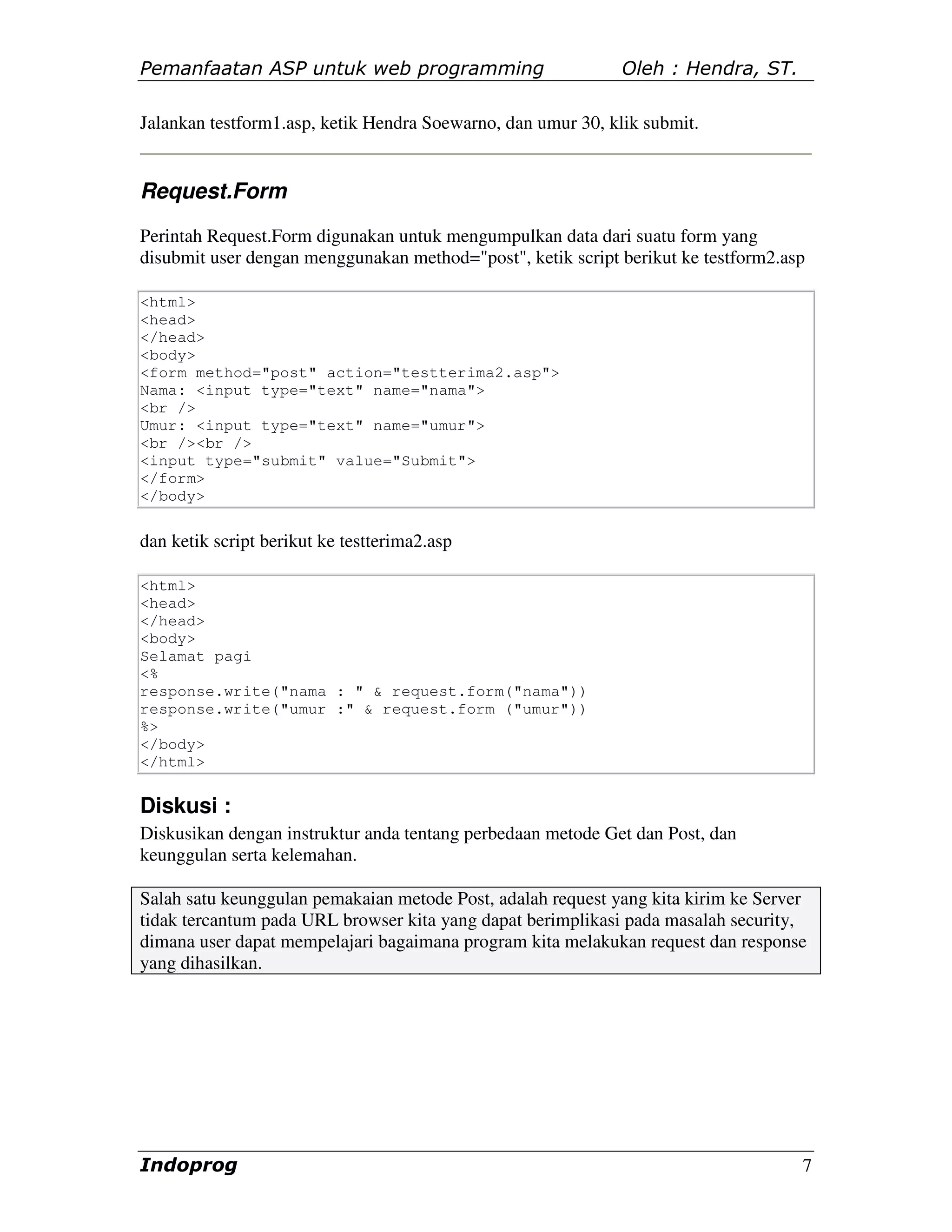 Pemanfaatan ASP untuk web programming                         Oleh : Hendra, ST.

Jalankan testform1.asp, ketik Hendra Soewarno, dan umur 30, klik submit.


Request.Form
Perintah Request.Form digunakan untuk mengumpulkan data dari suatu form yang
disubmit user dengan menggunakan method="post", ketik script berikut ke testform2.asp

<html>
<head>
</head>
<body>
<form method="post" action="testterima2.asp">
Nama: <input type="text" name="nama">
<br />
Umur: <input type="text" name="umur">
<br /><br />
<input type="submit" value="Submit">
</form>
</body>


dan ketik script berikut ke testterima2.asp

<html>
<head>
</head>
<body>
Selamat pagi
<%
response.write("nama : " & request.form("nama"))
response.write("umur :" & request.form ("umur"))
%>
</body>
</html>


Diskusi :
Diskusikan dengan instruktur anda tentang perbedaan metode Get dan Post, dan
keunggulan serta kelemahan.

Salah satu keunggulan pemakaian metode Post, adalah request yang kita kirim ke Server
tidak tercantum pada URL browser kita yang dapat berimplikasi pada masalah security,
dimana user dapat mempelajari bagaimana program kita melakukan request dan response
yang dihasilkan.




Indoprog                                                                            7
 