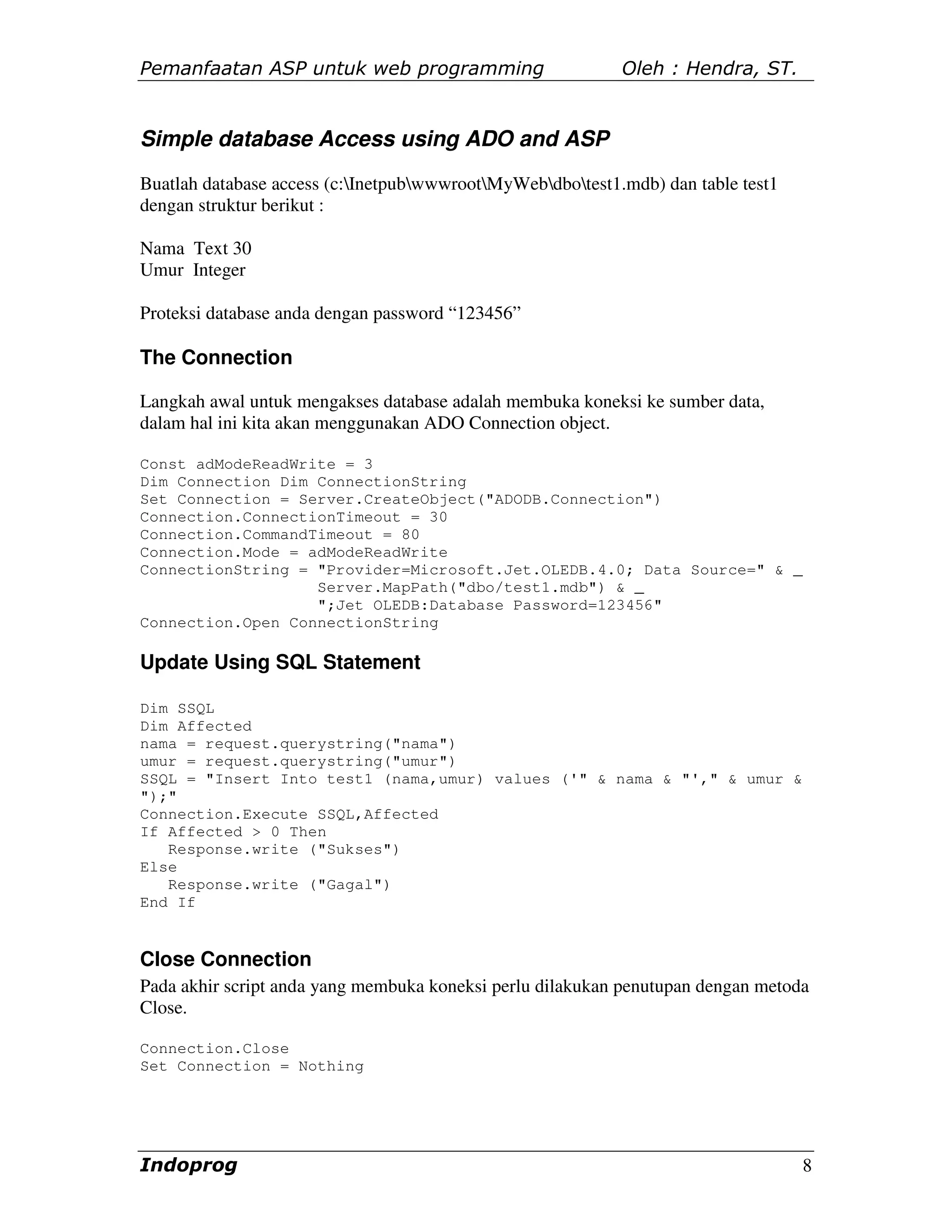 Pemanfaatan ASP untuk web programming                       Oleh : Hendra, ST.


Simple database Access using ADO and ASP
Buatlah database access (c:InetpubwwwrootMyWebdbotest1.mdb) dan table test1
dengan struktur berikut :

Nama Text 30
Umur Integer

Proteksi database anda dengan password “123456”

The Connection

Langkah awal untuk mengakses database adalah membuka koneksi ke sumber data,
dalam hal ini kita akan menggunakan ADO Connection object.

Const adModeReadWrite = 3
Dim Connection Dim ConnectionString
Set Connection = Server.CreateObject("ADODB.Connection")
Connection.ConnectionTimeout = 30
Connection.CommandTimeout = 80
Connection.Mode = adModeReadWrite
ConnectionString = "Provider=Microsoft.Jet.OLEDB.4.0; Data Source=" & _
                   Server.MapPath("dbo/test1.mdb") & _
                   ";Jet OLEDB:Database Password=123456"
Connection.Open ConnectionString

Update Using SQL Statement

Dim SSQL
Dim Affected
nama = request.querystring("nama")
umur = request.querystring("umur")
SSQL = "Insert Into test1 (nama,umur) values ('" & nama & "'," & umur &
");"
Connection.Execute SSQL,Affected
If Affected > 0 Then
   Response.write ("Sukses")
Else
   Response.write ("Gagal")
End If


Close Connection
Pada akhir script anda yang membuka koneksi perlu dilakukan penutupan dengan metoda
Close.

Connection.Close
Set Connection = Nothing




Indoprog                                                                           8
 