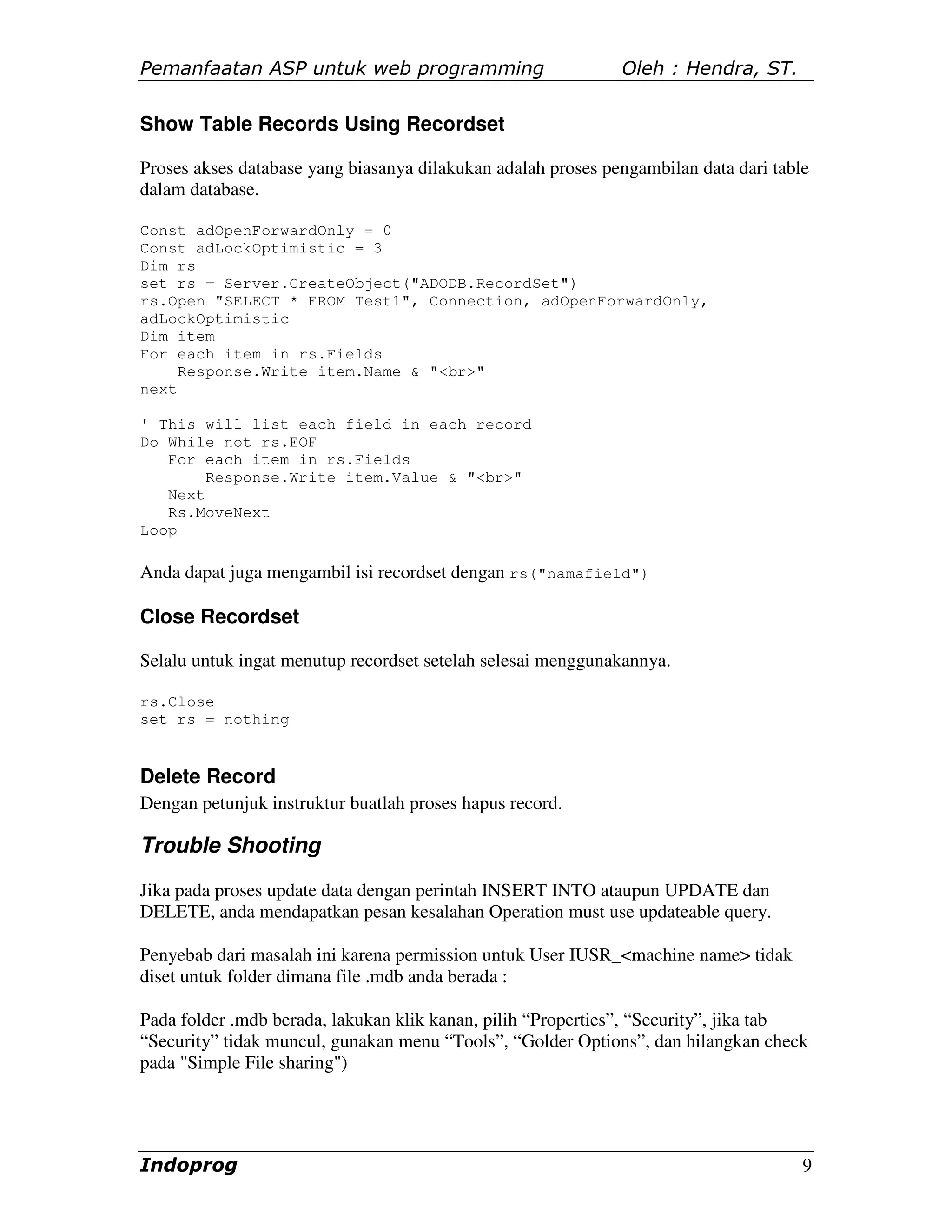 Pemanfaatan ASP untuk web programming                         Oleh : Hendra, ST.

Show Table Records Using Recordset

Proses akses database yang biasanya dilakukan adalah proses pengambilan data dari table
dalam database.

Const adOpenForwardOnly = 0
Const adLockOptimistic = 3
Dim rs
set rs = Server.CreateObject("ADODB.RecordSet")
rs.Open "SELECT * FROM Test1", Connection, adOpenForwardOnly,
adLockOptimistic
Dim item
For each item in rs.Fields
     Response.Write item.Name & "<br>"
next

' This will list each field in each record
Do While not rs.EOF
   For each item in rs.Fields
        Response.Write item.Value & "<br>"
   Next
   Rs.MoveNext
Loop

Anda dapat juga mengambil isi recordset dengan rs("namafield")

Close Recordset

Selalu untuk ingat menutup recordset setelah selesai menggunakannya.

rs.Close
set rs = nothing


Delete Record
Dengan petunjuk instruktur buatlah proses hapus record.

Trouble Shooting
Jika pada proses update data dengan perintah INSERT INTO ataupun UPDATE dan
DELETE, anda mendapatkan pesan kesalahan Operation must use updateable query.

Penyebab dari masalah ini karena permission untuk User IUSR_<machine name> tidak
diset untuk folder dimana file .mdb anda berada :

Pada folder .mdb berada, lakukan klik kanan, pilih “Properties”, “Security”, jika tab
“Security” tidak muncul, gunakan menu “Tools”, “Golder Options”, dan hilangkan check
pada "Simple File sharing")




Indoprog                                                                              9
 