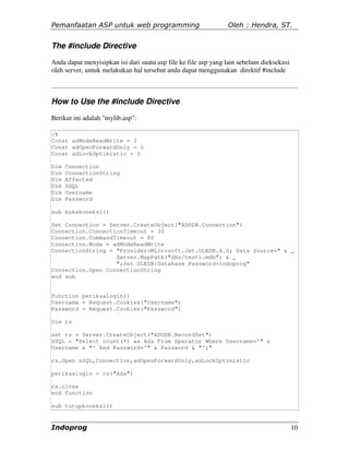 Pemanfaatan ASP untuk web programming                           Oleh : Hendra, ST.


The #include Directive
Anda dapat menyisipkan isi dari suatu asp file ke file asp yang lain sebelum dieksekusi
oleh server, untuk melakukan hal tersebut anda dapat menggunakan direktif #include



How to Use the #include Directive
Berikut ini adalah "mylib.asp":

<%
Const adModeReadWrite = 3
Const adOpenForwardOnly = 0
Const adLockOptimistic = 3

Dim   Connection
Dim   ConnectionString
Dim   Affected
Dim   SSQL
Dim   Username
Dim   Password

sub bukakoneksi()

Set Connection = Server.CreateObject("ADODB.Connection")
Connection.ConnectionTimeout = 30
Connection.CommandTimeout = 80
Connection.Mode = adModeReadWrite
ConnectionString = "Provider=Microsoft.Jet.OLEDB.4.0; Data Source=" & _
                   Server.MapPath("dbo/test1.mdb") & _
                   ";Jet OLEDB:Database Password=indoprog"
Connection.Open ConnectionString
end sub


function periksalogin()
Username = Request.Cookies("Username")
Password = Request.Cookies("Password")

Dim rs

set rs = Server.CreateObject("ADODB.RecordSet")
SSQL = "Select count(*) as Ada From Operator Where Username='" &
Username & "' And Password='" & Password & "';"

rs.Open sSQL,Connection,adOpenForwardOnly,adLockOptimistic

periksalogin = rs("Ada")

rs.close
end function

sub tutupkoneksi()


Indoprog                                                                                  10
 