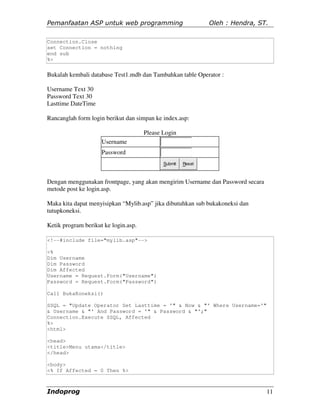 Pemanfaatan ASP untuk web programming                         Oleh : Hendra, ST.

Connection.Close
set Connection = nothing
end sub
%>


Bukalah kembali database Test1.mdb dan Tambahkan table Operator :

Username Text 30
Password Text 30
Lasttime DateTime

Rancanglah form login berikut dan simpan ke index.asp:

                                      Please Login
                     Username
                     Password
                                             Submit   Reset



Dengan menggunakan frontpage, yang akan mengirim Username dan Password secara
metode post ke login.asp.

Maka kita dapat menyisipkan “Mylib.asp” jika dibutuhkan sub bukakoneksi dan
tutupkoneksi.

Ketik program berikut ke login.asp.

<!--#include file="mylib.asp"-->

<%
Dim Username
Dim Password
Dim Affected
Username = Request.Form("Username")
Password = Request.Form("Password")

Call BukaKoneksi()

SSQL = "Update Operator Set Lasttime = '" & Now & "' Where Username='"
& Username & "' And Password = '" & Password & "';"
Connection.Execute SSQL, Affected
%>
<html>

<head>
<title>Menu utama</title>
</head>

<body>
<% If Affected = 0 Then %>



Indoprog                                                                        11
 