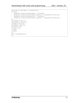 Pemanfaatan ASP untuk web programming              Oleh : Hendra, ST.

<p>Invalid Username or Password</p>
<% Else
   Response.Cookies("username") = Username
   Response.Cookies("username").expires = DateAdd("s",360,now)
   Response.Cookies("password") = Password
   Response.Cookies("username").expires = DateAdd("s",360,now)
%>
<p>Tambah User</p>
<p>Perbaiki User</p>
<p>Hapus User</p>
<p>Tampil User</p>
<p>Keluar</p>
<% End If %>
</body>
</html>
<%
Call TutupKoneksi()
%>




Indoprog                                                            12
 