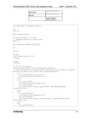 Pemanfaatan ASP untuk web programming                 Oleh : Hendra, ST.


                 Password
                 Retype
                                     Submit   Reset




<!--#include file="mylib.asp"-->

<%
Dim Id

Call BukaKoneksi()

If periksalogin() = 0 then
   Response.Redirect("index.asp")
End If

Id = Request.QueryString("Id")

%>

<html>

<head>
<title>New Login</title>
</head>

<body>
<center>

<% if Id = "" Then %>
<form method="POST" action="addlogin.asp?Id=1">
  <table border="1" cellspacing="0" style="border-collapse: collapse"
bordercolor="#111111" width="300" id="AutoNumber1">
    <tr>
      <td width="100%" colspan="2">
      <p align="left">New Login</td>
    </tr>
    <tr>
      <td width="50%">
      <p align="left">Username</td>
      <td width="50%">
      <p align="left"><input type="text" name="NewUsername"
size="20"></td>
    </tr>
    <tr>
      <td width="50%">
      <p align="left">Password</td>
      <td width="50%">
      <p align="left"><input type="password" name="NewPassword"
size="20"></td>
    </tr>
    <tr>
      <td width="50%">



Indoprog                                                                14
 