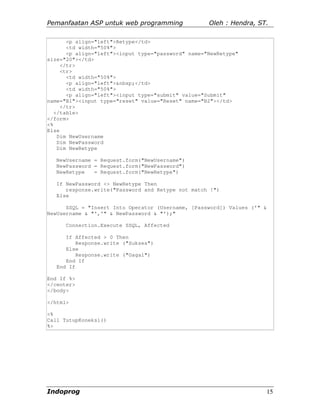 Pemanfaatan ASP untuk web programming               Oleh : Hendra, ST.

       <p align="left">Retype</td>
       <td width="50%">
       <p align="left"><input type="password" name="NewRetype"
size="20"></td>
     </tr>
     <tr>
       <td width="50%">
       <p align="left">&nbsp;</td>
       <td width="50%">
       <p align="left"><input type="submit" value="Submit"
name="B1"><input type="reset" value="Reset" name="B2"></td>
     </tr>
   </table>
</form>
<%
Else
    Dim NewUsername
    Dim NewPassword
    Dim NewRetype

   NewUsername = Request.form("NewUsername")
   NewPassword = Request.form("NewPassword")
   NewRetype   = Request.form("NewRetype")

   If NewPassword <> NewRetype Then
      response.write("Password and Retype not match !")
   Else

      SSQL = "Insert Into Operator (Username, [Password]) Values ('" &
NewUsername & "','" & NewPassword & "');"

      Connection.Execute SSQL, Affected

      If Affected > 0 Then
          Response.write ("Sukses")
      Else
          Response.write ("Gagal")
      End If
   End If

End If %>
</center>
</body>

</html>

<%
Call TutupKoneksi()
%>




Indoprog                                                                 15
 