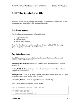 Pemanfaatan ASP untuk web programming                          Oleh : Hendra, ST.




ASP The Global.asa file

Global.asa file merupakan suatu file optional yang mengandung deklarasi objek, variable,
dan metoda yang dapat diakses oleh semua aplikasi ASP.



The Global.asa file
File Global.asa dapat mengandung informasi berikut:

   •   Application events
   •   Session events
   •   <object> declarations

Note: File Global.asa harus disimpan pada root directory aplikasi ASP, dan setiap
aplikasi hanya dapat memiliki satu file Global.asa.



Events in Global.asa

Pada Global.asa anda dapat memberitahukan kepada aplikasi/session kapan untuk
memulai dan kapan harus berakhir.

Application_OnStart – Event ini terjadi ketika pemakai pertama membuka halaman
aplikasi ASP.

Session_OnStart – Event ini terjadi setiap kali seorang user baru membuka halaman
yang pertama suatu aplikasi ASP.

Session_OnEnd – Event ini terjadi setelah user mengakhiri suatu session, atau user tidak
melakukan request untuk jangka waktu 20 menit.

Application_OnEnd – Event ini terjadi ketika Web server di stop.

Suatu file Global.asa dapat ditulis sebagai berikut:

<script language="vbscript" runat="server">

Sub Application_OnStart
    Const adModeReadWrite = 3
    Const adOpenForwardOnly = 0



Indoprog                                                                              16
 
