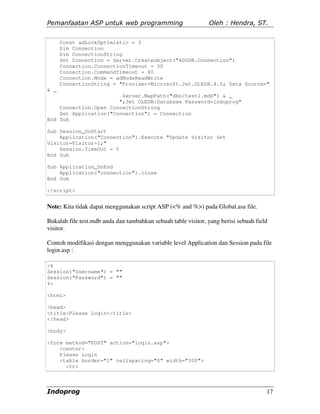 Pemanfaatan ASP untuk web programming                          Oleh : Hendra, ST.


      Const adLockOptimistic = 3
      Dim Connection
      Dim ConnectionString
      Set Connection = Server.Createobject("ADODB.Connection")
      Connection.ConnectionTimeout = 30
      Connection.CommandTimeout = 80
      Connection.Mode = adModeReadWrite
      ConnectionString = "Provider=Microsoft.Jet.OLEDB.4.0; Data Source="
& _
                        Server.MapPath("dbo/test1.mdb") & _
                       ";Jet OLEDB:Database Password=indoprog"
    Connection.Open ConnectionString
    Set Application("Connection") = Connection
End Sub

Sub Session_OnStart
    Application("Connection").Execute "Update Visitor Set
Visitor=Visitor+1;"
    Session.TimeOut = 5
End Sub

Sub Application_OnEnd
    Application("connection").close
End Sub

</script>


Note: Kita tidak dapat menggunakan script ASP (<% and %>) pada Global.asa file.

Bukalah file test.mdb anda dan tambahkan sebuah table visitor, yang berisi sebuah field
visitor.

Contoh modifikasi dengan menggunakan variable level Application dan Session pada file
login.asp :

<%
Session("Username") = ""
Session("Password") = ""
%>

<html>

<head>
<title>Please Login</title>
</head>

<body>

<form method="POST" action="login.asp">
    <center>
    Please Login
    <table border="1" cellspacing="0" width="300">
      <tr>



Indoprog                                                                              17
 