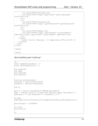 Pemanfaatan ASP untuk web programming              Oleh : Hendra, ST.


         <td width="50%">Username</td>
         <td width="50%"><input type="text" name="username"
size="20"></td>
      </tr>
      <tr>
         <td width="50%">Password</td>
         <td width="50%"><input type="password" name="password"
size="20"></td>
      </tr>
      <tr>
         <td width="50%">&nbsp;</td>
         <td width="50%"><input type="submit" value="Submit"
name="B1"><input type="reset" value="Reset" name="B2"></td>
      </tr>
    </table>
        Jumlah Visitor Sekarang = <% =Application("Visitors") %>
    </center>
  </div>
</form>

</body>

</html>


Hasil modifikasi pada "mylib.asp":

<%
Const adOpenForwardOnly = 0
Const adLockOptimistic = 3

Dim   Affected
Dim   SSQL
Dim   Username
Dim   Password


function periksalogin()
Username = Session("Username")
Password = Session("Password")

Dim rs

set rs = Server.CreateObject("ADODB.RecordSet")
SSQL = "Select count(*) as Ada From Operator Where Username='" &
Username & "' And Password='" & Password & "';"

rs.Open
sSQL,Application("Connection"),adOpenForwardOnly,adLockOptimistic

periksalogin = rs("Ada")

rs.close
end function

%>



Indoprog                                                            18
 