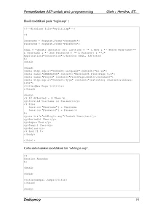 Pemanfaatan ASP untuk web programming               Oleh : Hendra, ST.

Hasil modifikasi pada “login.asp” :

<!--#include file="mylib.asp"-->

<%

Username = Request.Form("Username")
Password = Request.Form("Password")

SSQL = "Update Operator Set Lasttime = '" & Now & "' Where Username='"
& Username & "' And Password = '" & Password & "';"
Application("Connection").Execute SSQL, Affected
%>
<html>

<head>
<meta http-equiv="Content-Language" content="en-us">
<meta name="GENERATOR" content="Microsoft FrontPage 5.0">
<meta name="ProgId" content="FrontPage.Editor.Document">
<meta http-equiv="Content-Type" content="text/html; charset=windows-
1252">
<title>New Page 1</title>
</head>

<body>
<% If Affected = 0 Then %>
<p>Invalid Username or Password</p>
<% Else
   Session("Username") = Username
   Session("Password") = Password
%>
<p><a href="addlogin.asp">Tambah User</a></p>
<p>Perbaiki User</p>
<p>Hapus User</p>
<p>Tampil User</p>
<p>Keluar</p>
<% End If %>
</body>

</html>


Coba anda lakukan modifikasi file "addlogin.asp".

<%
Session.Abandon
%>

<html>

<head>

<title>Sampai Jumpa</title>
</head>

<body>



Indoprog                                                                 19
 