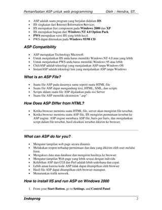 Pemanfaatan ASP untuk web programming                       Oleh : Hendra, ST.

  •   ASP adalah suatu program yang berjalan didalam IIS
  •   IIS singkatan dari Internet Information Services
  •   IIS merupakan free component pada Windows 2000 dan XP
  •   IIS merupakan bagian dari Windows NT 4.0 Option Pack
  •   PWS merupakan versi IIS yang lebih kecil.
  •   PWS dapat ditemukan pada Windows 95/98 CD

ASP Compatibility
  •   ASP merupakan Technology Microsoft
  •   Untuk menjalankan IIS anda harus memiliki Windows NT 4.0 atau yang lebih
  •   Untuk menjalankan PWS anda harus memiliki Windows 95 atau lebih
  •   ChiliASP adalah teknologi yang menjalankan ASP tanpa Windows OS
  •   InstantASP adalah teknologi lain yang menjalankan ASP tanpa Windows

What is an ASP File?
  •   Suatu file ASP pada dasarnya sama seperti suatu HTML file
  •   Suatu file ASP dapat mengandung text, HTML, XML, dan scripts
  •   Scripts dalam suatu file ASP dijalankan pada sisi Server
  •   Suatu file ASP memiliki ekstension ".asp"

How Does ASP Differ from HTML?
  •   Ketika browser meminta suatu HTML file, server akan mengirim file tersebut.
  •   Ketika browser meminta suatu ASP file, IIS mengirim permintaan tersebut ke
      ASP engine. ASP engine membaca ASP file, baris per baris, dan menjalankan
      script dalam file tersebut, hasil eksekusi tersebut dikirim ke browser.



What can ASP do for you?
  •   Mengatur tampilan web page secara dinamis
  •   Melakukan respon terhadap permintaan dan data yang dikirim oleh user.melalui
      form.
  •   Mengakses data atau database dan mengirim hasilnya ke browser
  •   Mengatur tampilan Web page yang lebih sesuai dengan individu
  •   Kelebihan ASP dari CGI dan Perl adalah lebih sederhana dan cepat.
  •   Lebih aman karena kode ASP tidak dapat ditampilkan oleh browser
  •   Hasil file ASP dapat ditampilkan oleh browser manapun.
  •   Menurunkan trafik network.

How to install IIS and run ASP on Windows 2000
  1. From your Start Button, go to Settings, and Control Panel


Indoprog                                                                             2
 