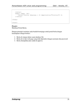 Pemanfaatan ASP untuk web programming                        Oleh : Hendra, ST.


    <center>
    Sampai Jumpa. <br>
        Jumlah Visitor Sekarang = <% =Application("Visitors") %>
    </center>

</body>

</html>

Proyek :
Membuat Portal Berita

Dengan petunjuk instruktur anda buatlah homepage untuk portal berita dengan
kemampuan sebagai berikut :

   1. Berita di simpan dalam suatu database file
   2. Berita di isi dari web page yang telah diproteksi dengan username dan password
   3. Berita ditampilkan jika sudah di approve.




Indoprog                                                                           20
 