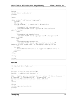 Pemanfaatan ASP untuk web programming              Oleh : Hendra, ST.


<head>
<title>Please Login</title>
</head>

<body>

<form method="POST" action="login.asp">
    <center>
    Please Login
    <table border="1" cellspacing="0" width="300">
      <tr>
         <td width="50%">Username</td>
         <td width="50%"><input type="text" name="username"
size="20"></td>
      </tr>
      <tr>
         <td width="50%">Password</td>
         <td width="50%"><input type="password" name="password"
size="20"></td>
      </tr>
      <tr>
         <td width="50%">&nbsp;</td>
         <td width="50%"><input type="submit" value="Submit"
name="B1"><input type="reset" value="Reset" name="B2"></td>
      </tr>
    </table>
        Jumlah Visitor Sekarang = <% =Application("Visitors") %>
    </center>
  </div>
</form>

</body>

</html>


login.asp

<!--#include file="mylib.asp"-->

<%

Username = Request.Form("Username")
Password = Request.Form("Password")

SSQL = "Update Operator Set Lasttime = '" & Now & "' Where Username='"
& Username & "' And Password = '" & Password & "';"
Application("Connection").Execute SSQL, Affected
%>
<html>

<head>
<title>Login status</title>
</head>




Indoprog                                                                 23
 