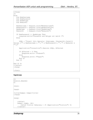 Pemanfaatan ASP untuk web programming                 Oleh : Hendra, ST.

</form>
<%
Else
   Dim NewUsername
   Dim NewPassword
   Dim NewRetype
   Dim NewLevel

   NewUsername    =   Request.form("NewUsername")
   NewPassword    =   Request.form("NewPassword")
   NewRetype      =   Request.form("NewRetype")
   NewLevel       =   Request.form("NewLevel")

   If NewPassword <> NewRetype Then
      response.write("Password and Retype not match !")
   Else

      SSQL = "Insert Into Operator (Username, [Password],[Level])
Values ('" & NewUsername & "','" & NewPassword & "','" & NewLevel &
"');"

         Application("Connection").Execute SSQL, Affected

      If Affected > 0 Then
          Response.write ("Sukses")
      Else
          Response.write ("Gagal")
      End If
   End If

End If %>
</center>
</body>

</html>


logout.asp

<%
Session.Abandon
%>

<html>

<head>

<title>Sampai Jumpa</title>
</head>

<body>

    <center>
    Sampai Jumpa. <br>
        Jumlah Visitor Sekarang = <% =Application("Visitors") %>
    </center>



Indoprog                                                               26
 