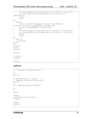 Pemanfaatan ASP untuk web programming               Oleh : Hendra, ST.

       <a href="viewberita.asp?idberita=<% =rs("ID") %>" >View</a>,
       <a href="approveberita.asp?idberita=<% =rs("ID") %>"
>Approve</a>,
       Reject
       </td>
<%
   Else%>
       <td><% =rs("ID") %>&nbsp;</td><td><% =rs("JUDUL")
%>&nbsp;</td><td><% =rs("WAKTU") %>&nbsp;</td>
       <td><% =rs("USERNAME") %>&nbsp;</td>
       <td>
       <a href="viewberita.asp?idberita=<% =rs("ID") %>" >View</a>,
       <a href="editberita.asp?idberita=<% =rs("ID") %>" >Edit</a>,
       Delete
       </td>
<%
   End If
   rs.movenext
Loop
%>
</table>
<body>
<center>

<p></p>

</center>
</body>

</html>


addberita

<!--#include file="mylib.asp"-->

<%
Dim Id

If periksalogin() = 0 then
   Response.Redirect("index.asp")
End If

Id = Request.QueryString("Id")

%>

<html>

<head>
<title>New Berita</title>
</head>

<body>
<center>




Indoprog                                                              28
 
