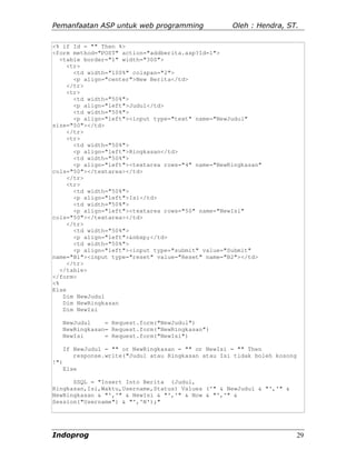 Pemanfaatan ASP untuk web programming                 Oleh : Hendra, ST.

<% if Id = "" Then %>
<form method="POST" action="addberita.asp?Id=1">
   <table border="1" width="300">
     <tr>
       <td width="100%" colspan="2">
       <p align="center">New Berita</td>
     </tr>
     <tr>
       <td width="50%">
       <p align="left">Judul</td>
       <td width="50%">
       <p align="left"><input type="text" name="NewJudul"
size="50"></td>
     </tr>
     <tr>
       <td width="50%">
       <p align="left">Ringkasan</td>
       <td width="50%">
       <p align="left"><textarea rows="4" name="NewRingkasan"
cols="50"></textarea></td>
     </tr>
     <tr>
       <td width="50%">
       <p align="left">Isi</td>
       <td width="50%">
       <p align="left"><textarea rows="50" name="NewIsi"
cols="50"></textarea></td>
     </tr>
       <td width="50%">
       <p align="left">&nbsp;</td>
       <td width="50%">
       <p align="left"><input type="submit" value="Submit"
name="B1"><input type="reset" value="Reset" name="B2"></td>
     </tr>
   </table>
</form>
<%
Else
    Dim NewJudul
    Dim NewRingkasan
    Dim NewIsi

      NewJudul    = Request.form("NewJudul")
      NewRingkasan= Request.form("NewRingkasan")
      NewIsi      = Request.form("NewIsi")

      If NewJudul = "" or NewRingkasan = "" or NewIsi = "" Then
         response.write("Judul atau Ringkasan atau Isi tidak boleh kosong
!")
      Else

      SSQL = "Insert Into Berita (Judul,
Ringkasan,Isi,Waktu,Username,Status) Values ('" & NewJudul & "','" &
NewRingkasan & "','" & NewIsi & "','" & Now & "','" &
Session("Username") & "','N');"




Indoprog                                                                    29
 