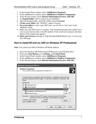 Pemanfaatan ASP untuk web programming                            Oleh : Hendra, ST.

   2.  In the Control Panel window select Add/Remove Programs
   3.  In the Add/Remove window select Add/Remove Windows Components
   4.  In the Wizard window check Internet Information Services, click OK
   5.  An Inetpub folder will be created on your harddrive
   6.  Open the Inetpub folder, and find a folder named wwwroot
   7.  Create a new folder, like "MyWeb", under wwwroot.
   8.  Use a text editor to write some ASP code, save the file as "test1.asp" in the
       "MyWeb" folder
   9. Make sure your Web server is running - The installation program has added a new
       icon on your task bar (this is the IIS symbol). Click on the icon and press the Start
       button in the window that appears.
   10. Open your browser and type in "http://localhost/MyWeb/test1.asp", to view your
       first ASP page

How to install IIS and run ASP on Windows XP Professional
Note: You cannot run ASP on Windows XP Home Edition.

   1.   Insert the Windows XP Professional CD-Rom into your CD-Rom Drive
   2.   From your Start Button, go to Settings, and Control Panel
   3.   In the Control Panel window select Add/Remove Programs
   4.   In the Add/Remove window select Add/Remove Windows Components
   5.   In the Wizard window check Internet Information Services, click OK




Indoprog                                                                                  3
 