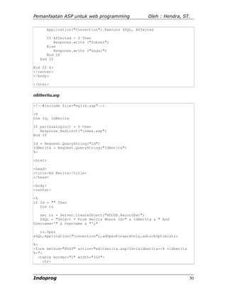 Pemanfaatan ASP untuk web programming                 Oleh : Hendra, ST.

         Application("Connection").Execute SSQL, Affected

      If Affected > 0 Then
          Response.write ("Sukses")
      Else
          Response.write ("Gagal")
      End If
   End If

End If %>
</center>
</body>

</html>


editberita.asp

<!--#include file="mylib.asp"-->

<%
Dim Id, IdBerita

If periksalogin() = 0 then
   Response.Redirect("index.asp")
End If

Id = Request.QueryString("Id")
IdBerita = Request.QueryString("IdBerita")
%>

<html>

<head>
<title>Ed Berita</title>
</head>

<body>
<center>

<%
if Id = "" Then
   Dim rs

   set rs = Server.CreateObject("ADODB.RecordSet")
   SSQL = "Select * From Berita Where Id=" & IdBerita & " And
Username='" & Username & "';"

   rs.Open
sSQL,Application("Connection"),adOpenForwardOnly,adLockOptimistic

%>
<form method="POST" action="editberita.asp?Id=1&idberita=<% =idberita
%>">
   <table border="1" width="300">
     <tr>



Indoprog                                                                30
 